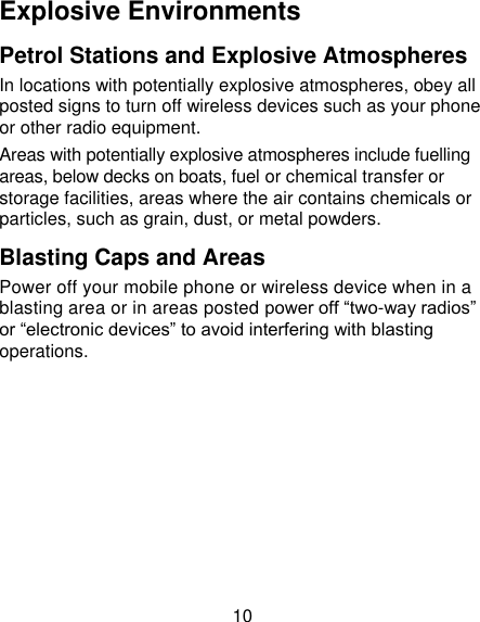 10 Explosive Environments Petrol Stations and Explosive Atmospheres In locations with potentially explosive atmospheres, obey all posted signs to turn off wireless devices such as your phone or other radio equipment. Areas with potentially explosive atmospheres include fuelling areas, below decks on boats, fuel or chemical transfer or storage facilities, areas where the air contains chemicals or particles, such as grain, dust, or metal powders. Blasting Caps and Areas Power off your mobile phone or wireless device when in a blasting area or in areas posted power off “two-way radios” or “electronic devices” to avoid interfering with blasting operations.       