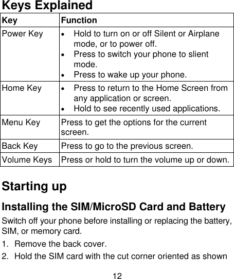12  Keys Explained   Key Function Power Key  Hold to turn on or off Silent or Airplane mode, or to power off.  Press to switch your phone to slient mode.  Press to wake up your phone. Home Key  Press to return to the Home Screen from any application or screen.  Hold to see recently used applications. Menu Key Press to get the options for the current screen. Back Key Press to go to the previous screen. Volume Keys Press or hold to turn the volume up or down.  Starting up Installing the SIM/MicroSD Card and Battery Switch off your phone before installing or replacing the battery, SIM, or memory card.   1.  Remove the back cover. 2.  Hold the SIM card with the cut corner oriented as shown 
