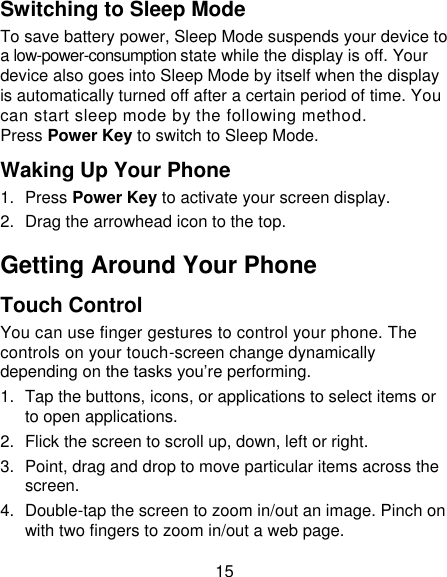 15 Switching to Sleep Mode To save battery power, Sleep Mode suspends your device to a low-power-consumption state while the display is off. Your device also goes into Sleep Mode by itself when the display is automatically turned off after a certain period of time. You can start sleep mode by the following method.   Press Power Key to switch to Sleep Mode. Waking Up Your Phone 1.  Press Power Key to activate your screen display. 2.  Drag the arrowhead icon to the top. Getting Around Your Phone Touch Control You can use finger gestures to control your phone. The controls on your touch-screen change dynamically depending on the tasks you‟re performing. 1.  Tap the buttons, icons, or applications to select items or to open applications. 2.  Flick the screen to scroll up, down, left or right. 3.  Point, drag and drop to move particular items across the screen. 4.  Double-tap the screen to zoom in/out an image. Pinch on with two fingers to zoom in/out a web page. 