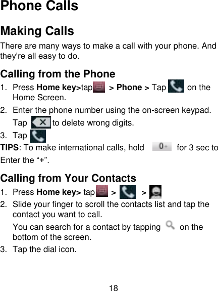 18 Phone Calls Making Calls There are many ways to make a call with your phone. And they‟re all easy to do. Calling from the Phone 1.  Press Home key&gt;tap    &gt; Phone &gt; Tap      on the Home Screen. 2.  Enter the phone number using the on-screen keypad. Tap       to delete wrong digits. 3.  Tap   TIPS: To make international calls, hold     for 3 sec to   Enter the “+”. Calling from Your Contacts 1.  Press Home key&gt; tap     &gt;      &gt;   2.  Slide your finger to scroll the contacts list and tap the contact you want to call. You can search for a contact by tapping    on the bottom of the screen. 3.  Tap the dial icon. 
