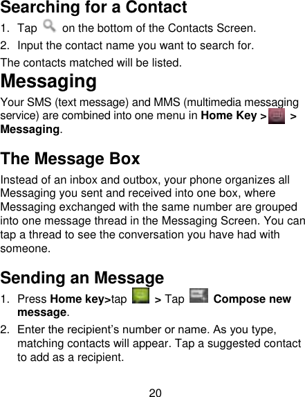 20 Searching for a Contact 1.  Tap    on the bottom of the Contacts Screen. 2. Input the contact name you want to search for. The contacts matched will be listed. Messaging Your SMS (text message) and MMS (multimedia messaging service) are combined into one menu in Home Key &gt;     &gt; Messaging. The Message Box Instead of an inbox and outbox, your phone organizes all Messaging you sent and received into one box, where Messaging exchanged with the same number are grouped into one message thread in the Messaging Screen. You can tap a thread to see the conversation you have had with someone. Sending an Message 1.  Press Home key&gt;tap    &gt; Tap          Compose new message. 2. Enter the recipient‟s number or name. As you type, matching contacts will appear. Tap a suggested contact to add as a recipient. 