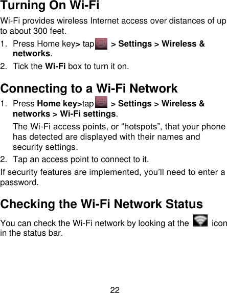22 Turning On Wi-Fi   Wi-Fi provides wireless Internet access over distances of up to about 300 feet. 1.  Press Home key&gt; tap     &gt; Settings &gt; Wireless &amp; networks. 2.  Tick the Wi-Fi box to turn it on. Connecting to a Wi-Fi Network 1.  Press Home key&gt;tap      &gt; Settings &gt; Wireless &amp; networks &gt; Wi-Fi settings. The Wi-Fi access points, or “hotspots”, that your phone has detected are displayed with their names and security settings. 2.  Tap an access point to connect to it. If security features are implemented, you‟ll need to enter a password. Checking the Wi-Fi Network Status You can check the Wi-Fi network by looking at the    icon in the status bar.   