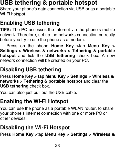 23 USB tethering &amp; portable hotspot Share your phone‟s data connection via USB or as a portable Wi-Fi hotspot. Enabling USB tethering   TIPS: The PC accesses the Internet via the phone‟s mobile network. Therefore, set up the networks connection correctly before you try to use the phone as a modem.    Press  on  the  phone  Home  Key  &gt;tap  Menu  Key  &gt; Settings &gt; Wireless &amp;  networks &gt; Tethering &amp; portable hotspot  and  tick  the  USB  tethering  check  box.  A  new network connection will be created on your PC. Disabling USB tethering Press Home Key &gt; tap Menu Key &gt; Settings &gt; Wireless &amp; networks &gt; Tethering &amp; portable hotspot and clear the USB tethering check box.   You can also just pull out the USB cable. Enabling the Wi-Fi Hotspot You can use the phone as a portable WLAN router, to share your phone‟s internet connection with one or more PC or other devices. Disabling the Wi-Fi Hotspot Press Home Key &gt;tap Menu Key &gt; Settings &gt; Wireless &amp; 