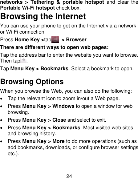 24 networks  &gt;  Tethering  &amp;  portable  hotspot  and  clear  the Portable Wi-Fi hotspot check box. Browsing the Internet You can use your phone to get on the Internet via a network or Wi-Fi connection.   Press Home Key &gt;tap      &gt; Browser. There are different ways to open web pages: Tap the address bar to enter the website you want to browse. Then tap . Tap Menu Key &gt; Bookmarks. Select a bookmark to open. Browsing Options When you browse the Web, you can also do the following:   Tap the relevant icon to zoom in/out a Web page.   Press Menu Key &gt; Windows to open a window for web browsing.   Press Menu Key &gt; Close and select to exit.   Press Menu Key &gt; Bookmarks. Most visited web sites, and browsing history.   Press Menu Key &gt; More to do more operations (such as add bookmarks, downloads, or configure browser settings etc.). 