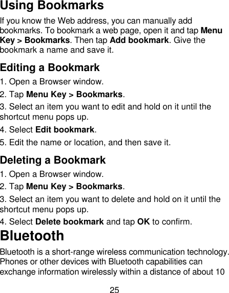 25 Using Bookmarks If you know the Web address, you can manually add bookmarks. To bookmark a web page, open it and tap Menu Key &gt; Bookmarks. Then tap Add bookmark. Give the bookmark a name and save it. Editing a Bookmark 1. Open a Browser window. 2. Tap Menu Key &gt; Bookmarks. 3. Select an item you want to edit and hold on it until the shortcut menu pops up. 4. Select Edit bookmark. 5. Edit the name or location, and then save it. Deleting a Bookmark 1. Open a Browser window. 2. Tap Menu Key &gt; Bookmarks. 3. Select an item you want to delete and hold on it until the shortcut menu pops up. 4. Select Delete bookmark and tap OK to confirm. Bluetooth Bluetooth is a short-range wireless communication technology. Phones or other devices with Bluetooth capabilities can exchange information wirelessly within a distance of about 10 