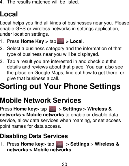 30 4.  The results matched will be listed. Local Local helps you find all kinds of businesses near you. Please enable GPS or wireless networks in settings application, under location settings. 1.  Press Home Key &gt; tap    &gt; Local.   2.  Select a business category and the information of that type of business near you will be displayed. 3.  Tap a result you are interested in and check out the details and reviews about that place. You can also see the place on Google Maps, find out how to get there, or give that business a call. Sorting out Your Phone Settings Mobile Network Services Press Home key&gt; tap     &gt; Settings &gt; Wireless &amp; networks &gt; Mobile networks to enable or disable data service, allow data services when roaming, or set access point names for data access. Disabling Data Services 1.  Press Home key&gt; tap       &gt; Settings &gt; Wireless &amp; networks &gt; Mobile networks. 