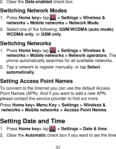 31 2.  Clear the Data enabled check box. Switching Network Modes 1.  Press Home key&gt; tap       &gt; Settings &gt; Wireless &amp; networks &gt; Mobile networks &gt; Network Mode. 2.  Select one of the following: GSM/WCDMA (auto mode), WCDMA only, or GSM only. Switching Networks 1.  Press Home key&gt; tap      &gt; Settings &gt; Wireless &amp; networks &gt; Mobile networks &gt; Network operators. The phone automatically searches for all available networks. 2.  Tap a network to register manually, or tap Select automatically. Setting Access Point Names To connect to the Internet you can use the default Access Point Names (APN). And if you want to add a new APN, please contact the service provider to find out more. Press Home key&gt; Menu Key &gt; Settings &gt; Wireless &amp; networks &gt; Mobile networks &gt; Access Point Names. Setting Date and Time 1.  Press Home key&gt; tap       &gt; Settings &gt; Date &amp; time. 2.  Clear the Automatic check box if you want to set the time 