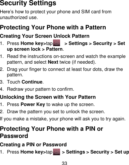 33 Security Settings Here‟s how to protect your phone and SIM card from unauthorized use.   Protecting Your Phone with a Pattern Creating Your Screen Unlock Pattern 1.  Press Home key&gt;tap      &gt; Settings &gt; Security &gt; Set up screen lock &gt; Pattern. 1. Read the instructions on-screen and watch the example pattern, and select Next twice (if needed). 2.  Drag your finger to connect at least four dots, draw the pattern. 3.  Touch Continue. 4.  Redraw your pattern to confirm. Unlocking the Screen with Your Pattern 1.  Press Power Key to wake up the screen. 2.  Draw the pattern you set to unlock the screen. If you make a mistake, your phone will ask you to try again. Protecting Your Phone with a PIN or Password Creating a PIN or Password 1.  Press Home key&gt;tap     &gt; Settings &gt; Security &gt; Set up 