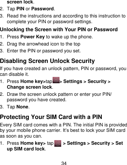 34 screen lock. 2.  Tap PIN or Password.   3. Read the instructions and according to this instruction to complete your PIN or password settings. Unlocking the Screen with Your PIN or Password 1.  Press Power Key to wake up the phone. 2.  Drag the arrowhead icon to the top 3.  Enter the PIN or password you set. Disabling Screen Unlock Security If you have created an unlock pattern, PIN or password, you can disable it. 1.  Press Home key&gt;tap      &gt; Settings &gt; Security &gt; Change screen lock. 2.  Draw the screen unlock pattern or enter your PIN/ password you have created. 3.  Tap None. Protecting Your SIM Card with a PIN Every SIM card comes with a PIN. The initial PIN is provided by your mobile phone carrier. It‟s best to lock your SIM card as soon as you can. 1.  Press Home key&gt; tap     &gt; Settings &gt; Security &gt; Set up SIM card lock. 