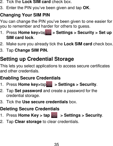 35 2.  Tick the Lock SIM card check box. 3. Enter the PIN you‟ve been given and tap OK. Changing Your SIM PIN You can change the PIN you‟ve been given to one easier for you to remember and harder for others to guess. 1.  Press Home key&gt;tap    &gt; Settings &gt; Security &gt; Set up SIM card lock. 2.  Make sure you already tick the Lock SIM card check box. 3.  Tap Change SIM PIN. Setting up Credential Storage This lets you select applications to access secure certificates and other credentials. Enabling Secure Credentials 1.  Press Home key&gt;tap     &gt; Settings &gt; Security. 2.  Tap Set password and create a password for the credential storage. 3.  Tick the Use secure credentials box.  Deleting Secure Credentials 1.  Press Home Key &gt; tap        &gt; Settings &gt; Security. 2.  Tap Clear storage to clear credentials. 