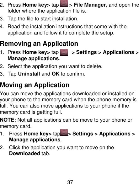 37 2.  Press Home key&gt; tap     &gt; File Manager, and open the folder where the application file is. 3.  Tap the file to start installation. 4. Read the installation instructions that come with the application and follow it to complete the setup. Removing an Application 1.  Press Home key&gt; tap      &gt; Settings &gt; Applications &gt; Manage applications. 2.  Select the application you want to delete. 3.  Tap Uninstall and OK to confirm. Moving an Application You can move the applications downloaded or installed on your phone to the memory card when the phone memory is full. You can also move applications to your phone if the memory card is getting full. NOTE: Not all applications can be move to your phone or memory card. 1.  Press Home key&gt; tap    &gt; Settings &gt; Applications &gt; Manage applications. 2.  Click the application you want to move on the Downloaded tab.   