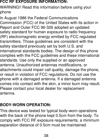 38 FCC RF EXPOSURE INFORMATION: WARNING!! Read this information before using your phone In August 1986 the Federal Communications Commission (FCC) of the United States with its action in Report and Outer FCC 96-326 adopted an updated safety standard for human exposure to radio frequency (RF) electromagnetic energy emitted by FCC regulated transmitters. Those guidelines are consistent with the safety standard previously set by both U.S. and international standards bodies. The design of this phone complies with the FCC guidelines and these international standards. Use only the supplied or an approved antenna. Unauthorized antennas modifications, or attachments could impair call quality, damage the phone, or result in violation of FCC regulations. Do not use the phone with a damaged antenna. If a damaged antenna comes into contact with the skin, a minor burn may result. Please contact your local dealer for replacement antenna.  BODY-WORN OPERATION: This device was tested for typical body-worn operations with the back of the phone kept 0.5cm from the body. To comply with FCC RF exposure requirements, a minimum separation distance of 0.5cm must be maintained 