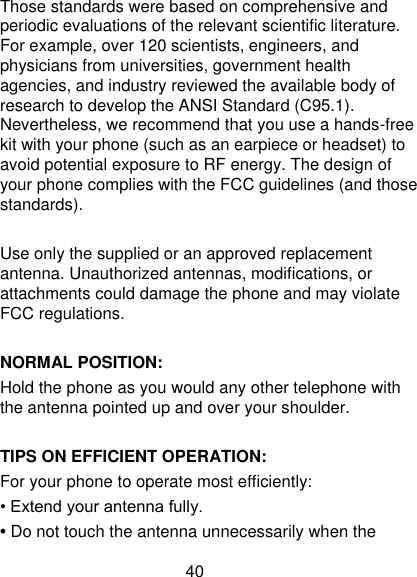 40 Those standards were based on comprehensive and periodic evaluations of the relevant scientific literature. For example, over 120 scientists, engineers, and physicians from universities, government health agencies, and industry reviewed the available body of research to develop the ANSI Standard (C95.1). Nevertheless, we recommend that you use a hands-free kit with your phone (such as an earpiece or headset) to avoid potential exposure to RF energy. The design of your phone complies with the FCC guidelines (and those standards).  Use only the supplied or an approved replacement antenna. Unauthorized antennas, modifications, or attachments could damage the phone and may violate FCC regulations.    NORMAL POSITION:   Hold the phone as you would any other telephone with the antenna pointed up and over your shoulder.  TIPS ON EFFICIENT OPERATION:   For your phone to operate most efficiently: • Extend your antenna fully. • Do not touch the antenna unnecessarily when the 