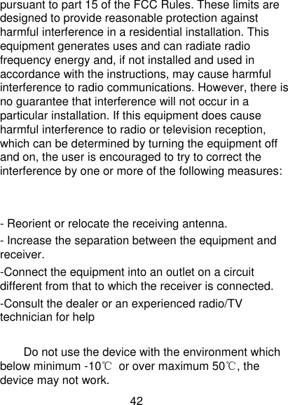 42 pursuant to part 15 of the FCC Rules. These limits are designed to provide reasonable protection against harmful interference in a residential installation. This equipment generates uses and can radiate radio frequency energy and, if not installed and used in accordance with the instructions, may cause harmful interference to radio communications. However, there is no guarantee that interference will not occur in a particular installation. If this equipment does cause harmful interference to radio or television reception, which can be determined by turning the equipment off and on, the user is encouraged to try to correct the interference by one or more of the following measures:   - Reorient or relocate the receiving antenna. - Increase the separation between the equipment and receiver. -Connect the equipment into an outlet on a circuit different from that to which the receiver is connected. -Consult the dealer or an experienced radio/TV technician for help      Do not use the device with the environment which below minimum -10℃  or over maximum 50℃, the device may not work. 