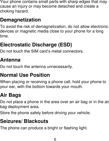 5 Your phone contains small parts with sharp edges that may cause an injury or may become detached and create a choking hazard. Demagnetization To avoid the risk of demagnetization, do not allow electronic devices or magnetic media close to your phone for a long time. Electrostatic Discharge (ESD) Do not touch the SIM card‟s metal connectors. Antenna Do not touch the antenna unnecessarily. Normal Use Position When placing or receiving a phone call, hold your phone to your ear, with the bottom towards your mouth. Air Bags Do not place a phone in the area over an air bag or in the air bag deployment area. Store the phone safely before driving your vehicle. Seizures/ Blackouts The phone can produce a bright or flashing light. 