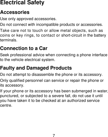 7 Electrical Safety Accessories Use only approved accessories. Do not connect with incompatible products or accessories. Take care not to touch or allow metal objects, such as coins or key rings, to contact or short-circuit in the battery terminals. Connection to a Car Seek professional advice when connecting a phone interface to the vehicle electrical system. Faulty and Damaged Products Do not attempt to disassemble the phone or its accessory. Only qualified personnel can service or repair the phone or its accessory. If your phone or its accessory has been submerged in water, punctured, or subjected to a severe fall, do not use it until you have taken it to be checked at an authorized service centre. 