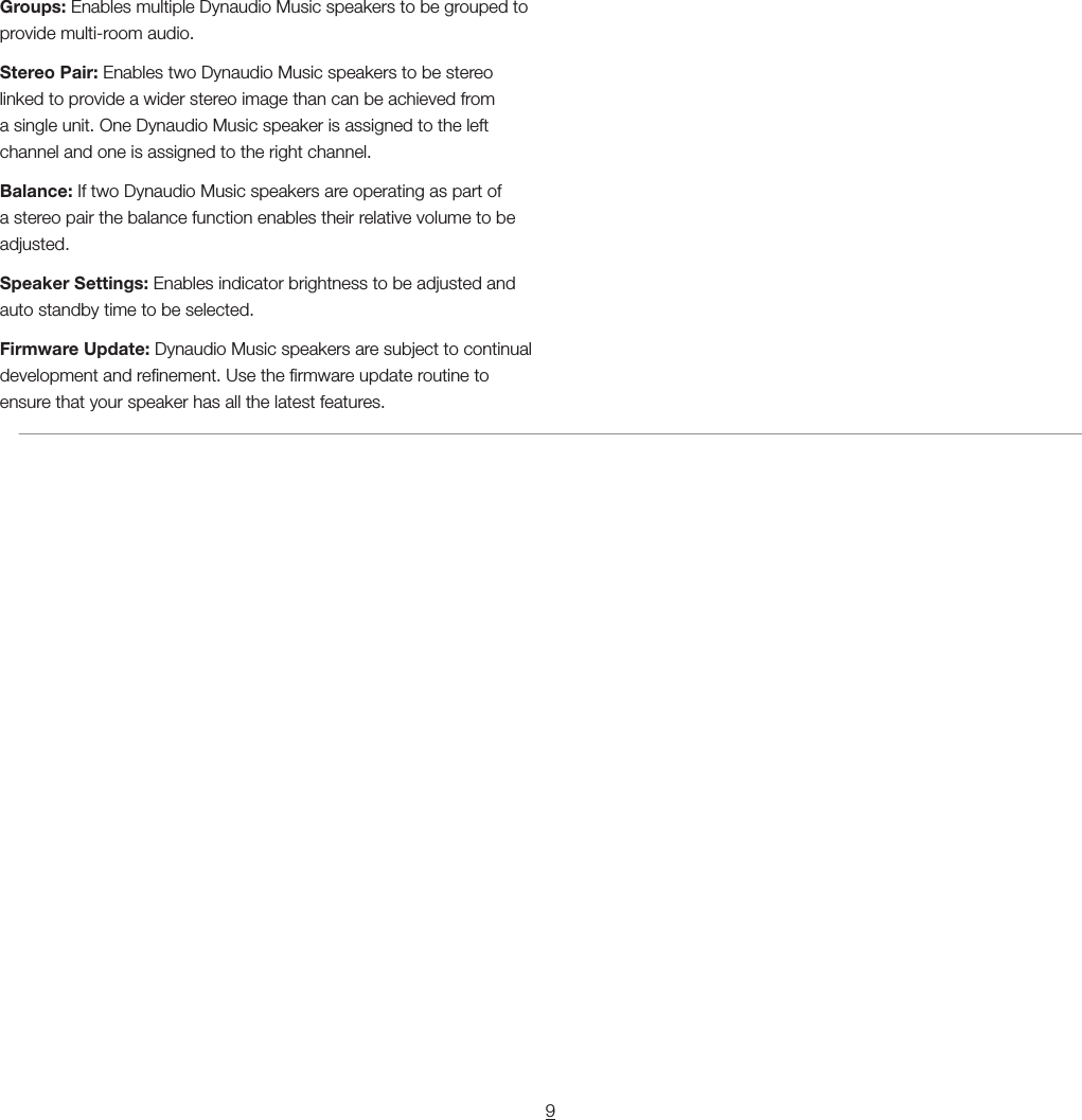 9Groups: Enables multiple Dynaudio Music speakers to be grouped to provide multi-room audio.Stereo Pair: Enables two Dynaudio Music speakers to be stereo linked to provide a wider stereo image than can be achieved from a single unit. One Dynaudio Music speaker is assigned to the left channel and one is assigned to the right channel.Balance: If two Dynaudio Music speakers are operating as part of a stereo pair the balance function enables their relative volume to be adjusted.Speaker Settings: Enables indicator brightness to be adjusted and auto standby time to be selected.Firmware Update: Dynaudio Music speakers are subject to continual development and renement. Use the rmware update routine to ensure that your speaker has all the latest features.