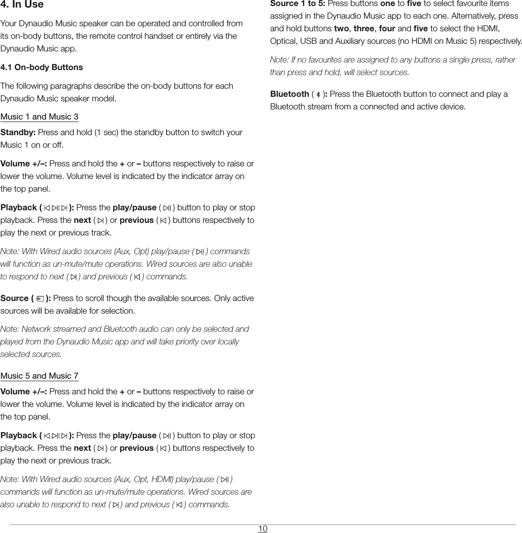 104. In UseYour Dynaudio Music speaker can be operated and controlled from its on-body buttons, the remote control handset or entirely via the Dynaudio Music app.4.1 On-body ButtonsThe following paragraphs describe the on-body buttons for each Dynaudio Music speaker model.Music 1 and Music 3Standby: Press and hold (1 sec) the standby button to switch your Music 1 on or off.Volume +/&ndash;: Press and hold the + or &ndash; buttons respectively to raise or lower the volume. Volume level is indicated by the indicator array on the top panel.Playback (       ): Press the play/pause (   ) button to play or stop playback. Press the next (   ) or previous (   ) buttons respectively to play the next or previous track.Note: With Wired audio sources (Aux, Opt) play/pause (   ) commands will function as un-mute/mute operations. Wired sources are also unable to respond to next (   ) and previous (   ) commands.Source (   ): Press to scroll though the available sources. Only active sources will be available for selection.Note: Network streamed and Bluetooth audio can only be selected and played from the Dynaudio Music app and will take priority over locally selected sources.Music 5 and Music 7Volume +/&ndash;: Press and hold the + or &ndash; buttons respectively to raise or lower the volume. Volume level is indicated by the indicator array on the top panel.Playback (       ): Press the play/pause (   ) button to play or stop playback. Press the next (   ) or previous (   ) buttons respectively to play the next or previous track.Note: With Wired audio sources (Aux, Opt, HDMI) play/pause (   ) commands will function as un-mute/mute operations. Wired sources are also unable to respond to next (   ) and previous (   ) commands.Source 1 to 5: Press buttons one to ve to select favourite items assigned in the Dynaudio Music app to each one. Alternatively, press and hold buttons two, three, four and ve to select the HDMI, Optical, USB and Auxiliary sources (no HDMI on Music 5) respectively.Note: If no favourites are assigned to any buttons a single press, rather than press and hold, will select sources.Bluetooth (   ): Press the Bluetooth button to connect and play a Bluetooth stream from a connected and active device.