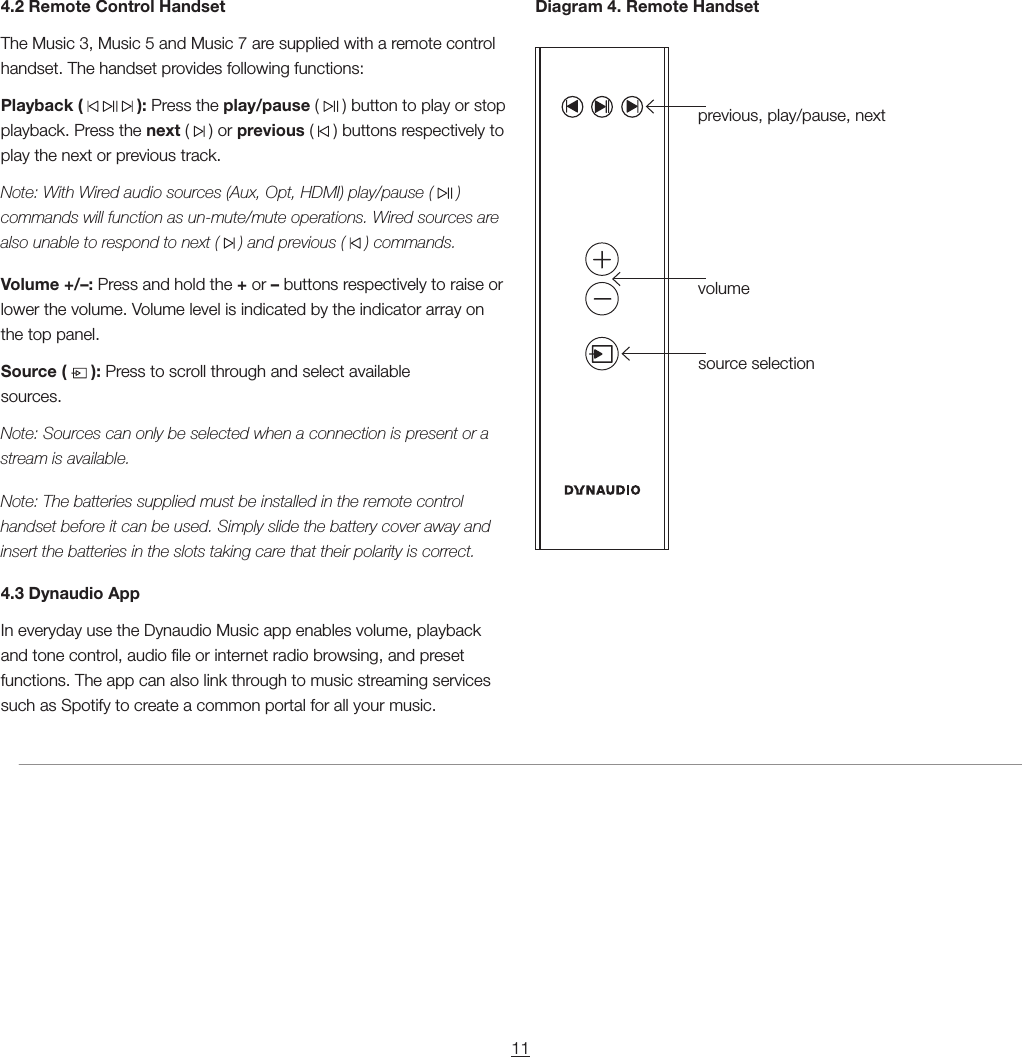 11previous, play/pause, nextvolumesource selection4.2 Remote Control HandsetThe Music 3, Music 5 and Music 7 are supplied with a remote control handset. The handset provides following functions:Playback (       ): Press the play/pause (   ) button to play or stop playback. Press the next (   ) or previous (   ) buttons respectively to play the next or previous track.Note: With Wired audio sources (Aux, Opt, HDMI) play/pause (   ) commands will function as un-mute/mute operations. Wired sources are also unable to respond to next (   ) and previous (   ) commands.Volume +/&ndash;: Press and hold the + or &ndash; buttons respectively to raise or lower the volume. Volume level is indicated by the indicator array on the top panel.Source (   ): Press to scroll through and select available sources.  Note: Sources can only be selected when a connection is present or a stream is available.Note: The batteries supplied must be installed in the remote control handset before it can be used. Simply slide the battery cover away and insert the batteries in the slots taking care that their polarity is correct.4.3 Dynaudio AppIn everyday use the Dynaudio Music app enables volume, playback and tone control, audio le or internet radio browsing, and preset functions. The app can also link through to music streaming services such as Spotify to create a common portal for all your music.Diagram 4. Remote Handset