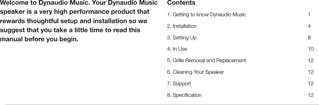 Welcome to Dynaudio Music. Your Dynaudio Music speaker is a very high performance product that rewards thoughtful setup and installation so we suggest that you take a little time to read this manual before you begin.Contents1. Getting to know Dynaudio Music      12. Installation     43. Setting Up     84. In Use      105. Grille Removal and Replacement      126. Cleaning Your Speaker        127. Support     128. Specication     12