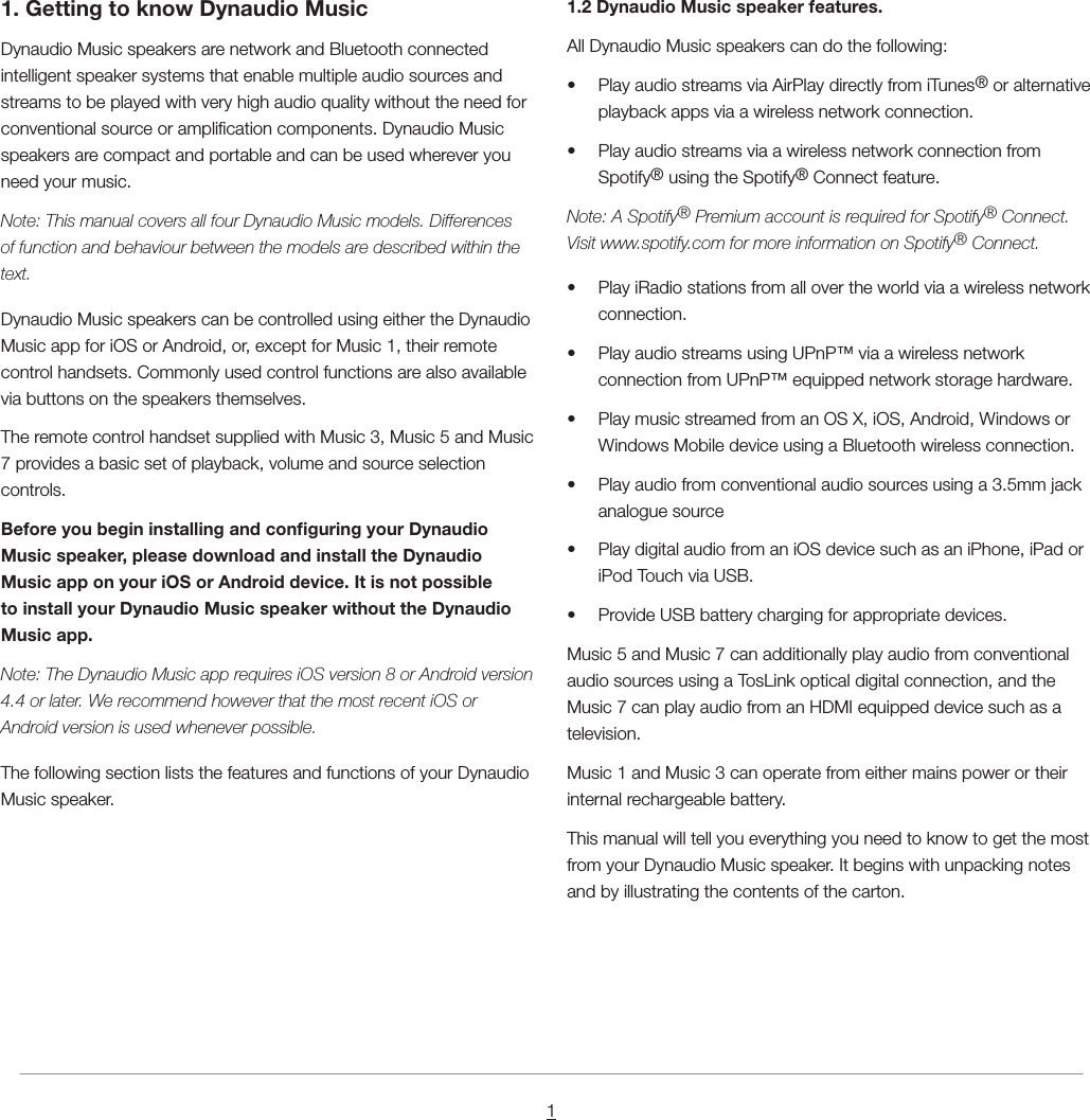 11. Getting to know Dynaudio MusicDynaudio Music speakers are network and Bluetooth connected intelligent speaker systems that enable multiple audio sources and streams to be played with very high audio quality without the need for conventional source or amplication components. Dynaudio Music speakers are compact and portable and can be used wherever you need your music.Note: This manual covers all four Dynaudio Music models. Differences of function and behaviour between the models are described within the text.Dynaudio Music speakers can be controlled using either the Dynaudio Music app for iOS or Android, or, except for Music 1, their remote control handsets. Commonly used control functions are also available via buttons on the speakers themselves.The remote control handset supplied with Music 3, Music 5 and Music 7 provides a basic set of playback, volume and source selection controls.Before you begin installing and conguring your Dynaudio Music speaker, please download and install the Dynaudio Music app on your iOS or Android device. It is not possible to install your Dynaudio Music speaker without the Dynaudio Music app.Note: The Dynaudio Music app requires iOS version 8 or Android version 4.4 or later. We recommend however that the most recent iOS or Android version is used whenever possible.The following section lists the features and functions of your Dynaudio Music speaker.1.2 Dynaudio Music speaker features.All Dynaudio Music speakers can do the following:&bull;  Play audio streams via AirPlay directly from iTunes&reg; or alternative playback apps via a wireless network connection.&bull;  Play audio streams via a wireless network connection from Spotify&reg; using the Spotify&reg; Connect feature.Note: A Spotify&reg; Premium account is required for Spotify&reg; Connect. Visit www.spotify.com for more information on Spotify&reg; Connect.&bull;  Play iRadio stations from all over the world via a wireless network connection.&bull;  Play audio streams using UPnP&trade; via a wireless network connection from UPnP&trade; equipped network storage hardware.&bull;  Play music streamed from an OS X, iOS, Android, Windows or Windows Mobile device using a Bluetooth wireless connection.&bull;  Play audio from conventional audio sources using a 3.5mm jack analogue source&bull;  Play digital audio from an iOS device such as an iPhone, iPad or iPod Touch via USB.&bull;  Provide USB battery charging for appropriate devices.Music 5 and Music 7 can additionally play audio from conventional audio sources using a TosLink optical digital connection, and the Music 7 can play audio from an HDMI equipped device such as a television.Music 1 and Music 3 can operate from either mains power or their internal rechargeable battery.This manual will tell you everything you need to know to get the most from your Dynaudio Music speaker. It begins with unpacking notes and by illustrating the contents of the carton.
