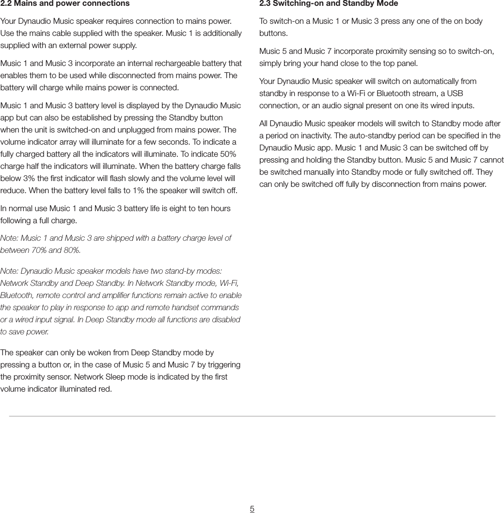 52.2 Mains and power connectionsYour Dynaudio Music speaker requires connection to mains power. Use the mains cable supplied with the speaker. Music 1 is additionally supplied with an external power supply.Music 1 and Music 3 incorporate an internal rechargeable battery that enables them to be used while disconnected from mains power. The battery will charge while mains power is connected.Music 1 and Music 3 battery level is displayed by the Dynaudio Music app but can also be established by pressing the Standby button when the unit is switched-on and unplugged from mains power. The volume indicator array will illuminate for a few seconds. To indicate a fully charged battery all the indicators will illuminate. To indicate 50% charge half the indicators will illuminate. When the battery charge falls below 3% the rst indicator will ash slowly and the volume level will reduce. When the battery level falls to 1% the speaker will switch off.In normal use Music 1 and Music 3 battery life is eight to ten hours following a full charge.Note: Music 1 and Music 3 are shipped with a battery charge level of between 70% and 80%.Note: Dynaudio Music speaker models have two stand-by modes: Network Standby and Deep Standby. In Network Standby mode, Wi-Fi, Bluetooth, remote control and amplier functions remain active to enable the speaker to play in response to app and remote handset commands or a wired input signal. In Deep Standby mode all functions are disabled to save power.The speaker can only be woken from Deep Standby mode by pressing a button or, in the case of Music 5 and Music 7 by triggering the proximity sensor. Network Sleep mode is indicated by the rst volume indicator illuminated red.2.3 Switching-on and Standby ModeTo switch-on a Music 1 or Music 3 press any one of the on body buttons.Music 5 and Music 7 incorporate proximity sensing so to switch-on, simply bring your hand close to the top panel.Your Dynaudio Music speaker will switch on automatically from standby in response to a Wi-Fi or Bluetooth stream, a USB connection, or an audio signal present on one its wired inputs.All Dynaudio Music speaker models will switch to Standby mode after a period on inactivity. The auto-standby period can be specied in the Dynaudio Music app. Music 1 and Music 3 can be switched off by pressing and holding the Standby button. Music 5 and Music 7 cannot be switched manually into Standby mode or fully switched off. They can only be switched off fully by disconnection from mains power.