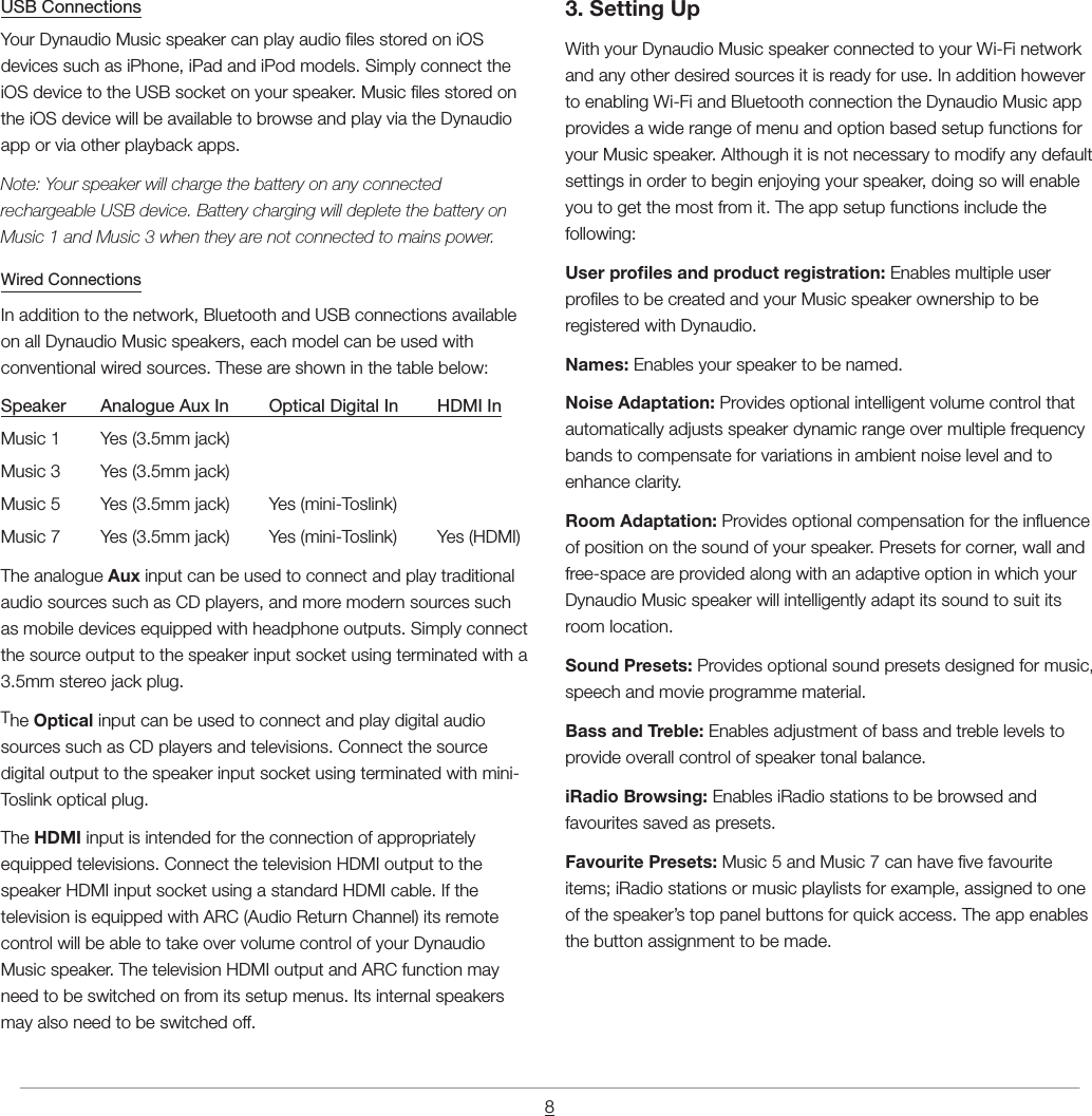 8USB ConnectionsYour Dynaudio Music speaker can play audio les stored on iOS devices such as iPhone, iPad and iPod models. Simply connect the iOS device to the USB socket on your speaker. Music les stored on the iOS device will be available to browse and play via the Dynaudio app or via other playback apps.Note: Your speaker will charge the battery on any connected rechargeable USB device. Battery charging will deplete the battery on Music 1 and Music 3 when they are not connected to mains power.Wired ConnectionsIn addition to the network, Bluetooth and USB connections available on all Dynaudio Music speakers, each model can be used with conventional wired sources. These are shown in the table below:Speaker  Analogue Aux In  Optical Digital In  HDMI InMusic 1  Yes (3.5mm jack)Music 3  Yes (3.5mm jack)Music 5  Yes (3.5mm jack)  Yes (mini-Toslink)Music 7  Yes (3.5mm jack)  Yes (mini-Toslink)  Yes (HDMI)The analogue Aux input can be used to connect and play traditional audio sources such as CD players, and more modern sources such as mobile devices equipped with headphone outputs. Simply connect the source output to the speaker input socket using terminated with a 3.5mm stereo jack plug.The Optical input can be used to connect and play digital audio sources such as CD players and televisions. Connect the source digital output to the speaker input socket using terminated with mini-Toslink optical plug.The HDMI input is intended for the connection of appropriately equipped televisions. Connect the television HDMI output to the speaker HDMI input socket using a standard HDMI cable. If the television is equipped with ARC (Audio Return Channel) its remote control will be able to take over volume control of your Dynaudio Music speaker. The television HDMI output and ARC function may need to be switched on from its setup menus. Its internal speakers may also need to be switched off.3. Setting UpWith your Dynaudio Music speaker connected to your Wi-Fi network and any other desired sources it is ready for use. In addition however to enabling Wi-Fi and Bluetooth connection the Dynaudio Music app provides a wide range of menu and option based setup functions for your Music speaker. Although it is not necessary to modify any default settings in order to begin enjoying your speaker, doing so will enable you to get the most from it. The app setup functions include the following:User proles and product registration: Enables multiple user proles to be created and your Music speaker ownership to be registered with Dynaudio.Names: Enables your speaker to be named.Noise Adaptation: Provides optional intelligent volume control that automatically adjusts speaker dynamic range over multiple frequency bands to compensate for variations in ambient noise level and to enhance clarity.Room Adaptation: Provides optional compensation for the inuence of position on the sound of your speaker. Presets for corner, wall and free-space are provided along with an adaptive option in which your Dynaudio Music speaker will intelligently adapt its sound to suit its room location.Sound Presets: Provides optional sound presets designed for music, speech and movie programme material.Bass and Treble: Enables adjustment of bass and treble levels to provide overall control of speaker tonal balance.iRadio Browsing: Enables iRadio stations to be browsed and favourites saved as presets.Favourite Presets: Music 5 and Music 7 can have ve favourite items; iRadio stations or music playlists for example, assigned to one of the speaker&rsquo;s top panel buttons for quick access. The app enables the button assignment to be made.
