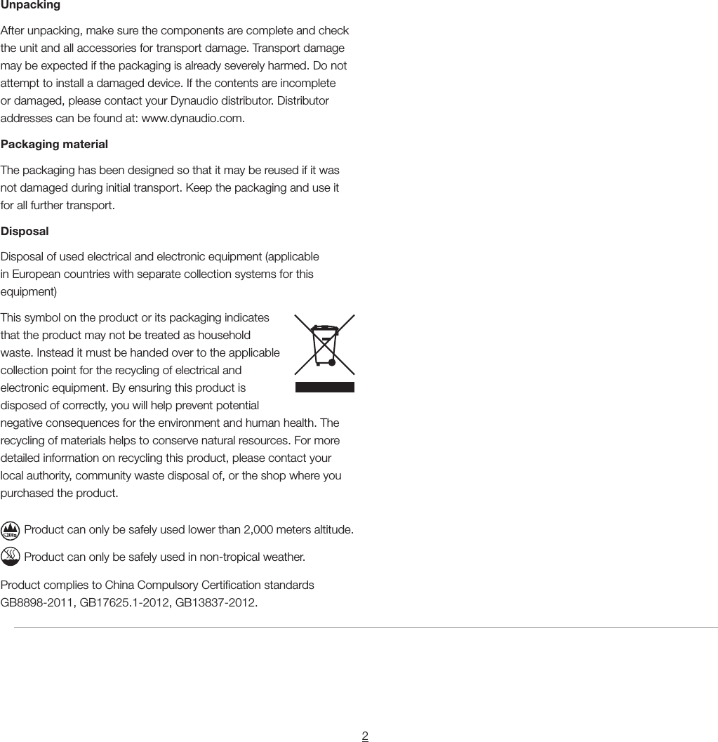 2UnpackingAfter unpacking, make sure the components are complete and check the unit and all accessories for transport damage. Transport damage may be expected if the packaging is already severely harmed. Do not attempt to install a damaged device. If the contents are incomplete or damaged, please contact your Dynaudio distributor. Distributor addresses can be found at: www.dynaudio.com.Packaging materialThe packaging has been designed so that it may be reused if it was not damaged during initial transport. Keep the packaging and use it for all further transport.DisposalDisposal of used electrical and electronic equipment (applicable in European countries with separate collection systems for this equipment)This symbol on the product or its packaging indicates that the product may not be treated as household waste. Instead it must be handed over to the applicable collection point for the recycling of electrical and electronic equipment. By ensuring this product is disposed of correctly, you will help prevent potential negative consequences for the environment and human health. The recycling of materials helps to conserve natural resources. For more detailed information on recycling this product, please contact your local authority, community waste disposal of, or the shop where you purchased the product.Product can only be safely used lower than 2,000 meters altitude.Product can only be safely used in non-tropical weather.Product complies to China Compulsory Certication standards GB8898-2011, GB17625.1-2012, GB13837-2012.