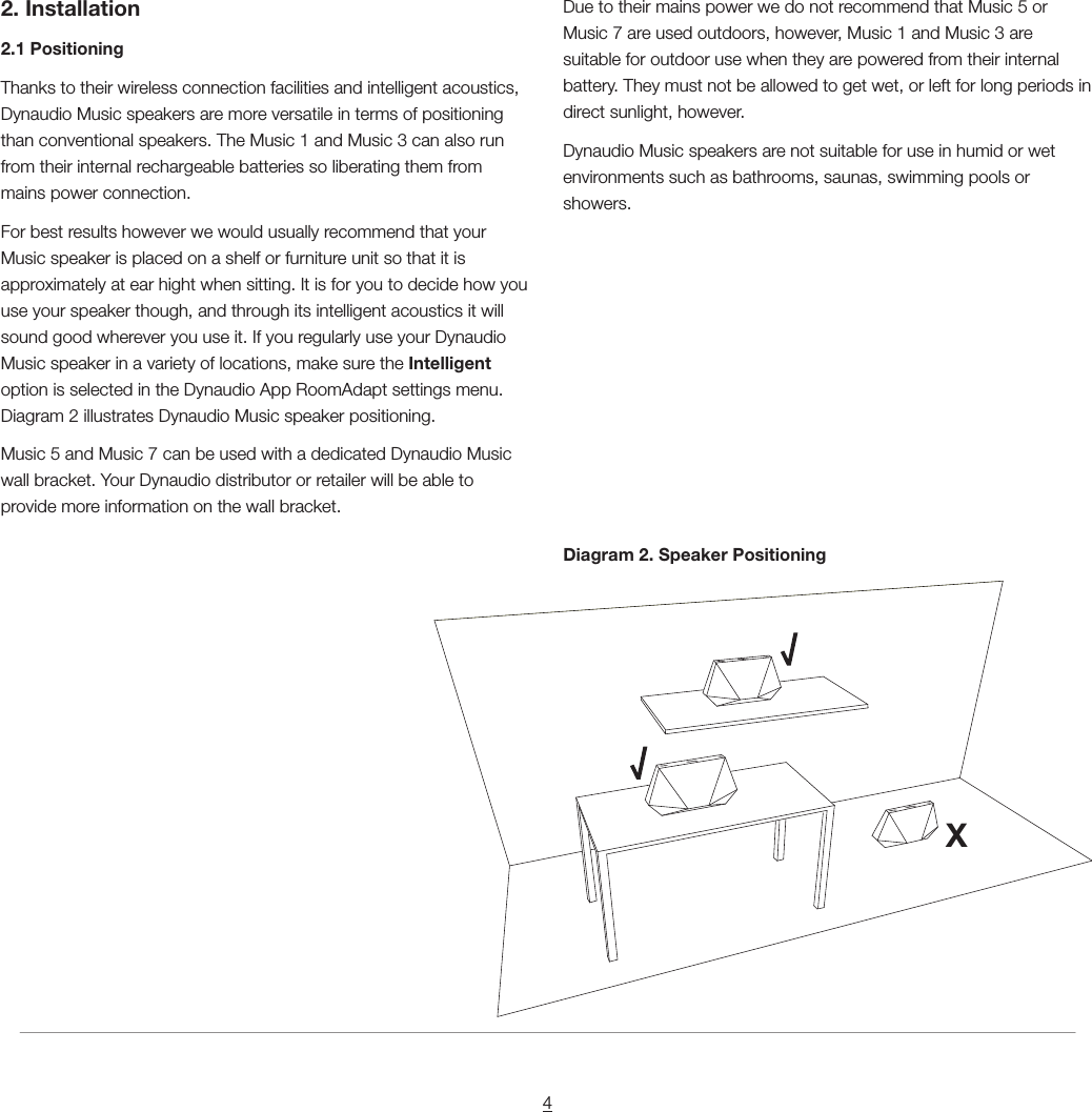 42. Installation2.1 PositioningThanks to their wireless connection facilities and intelligent acoustics, Dynaudio Music speakers are more versatile in terms of positioning than conventional speakers. The Music 1 and Music 3 can also run from their internal rechargeable batteries so liberating them from mains power connection.For best results however we would usually recommend that your Music speaker is placed on a shelf or furniture unit so that it is approximately at ear hight when sitting. It is for you to decide how you use your speaker though, and through its intelligent acoustics it will sound good wherever you use it. If you regularly use your Dynaudio Music speaker in a variety of locations, make sure the Intelligent option is selected in the Dynaudio App RoomAdapt settings menu. Diagram 2 illustrates Dynaudio Music speaker positioning.Music 5 and Music 7 can be used with a dedicated Dynaudio Music wall bracket. Your Dynaudio distributor or retailer will be able to provide more information on the wall bracket.Due to their mains power we do not recommend that Music 5 or Music 7 are used outdoors, however, Music 1 and Music 3 are suitable for outdoor use when they are powered from their internal battery. They must not be allowed to get wet, or left for long periods in direct sunlight, however.Dynaudio Music speakers are not suitable for use in humid or wet environments such as bathrooms, saunas, swimming pools or showers.Diagram 2. Speaker PositioningX