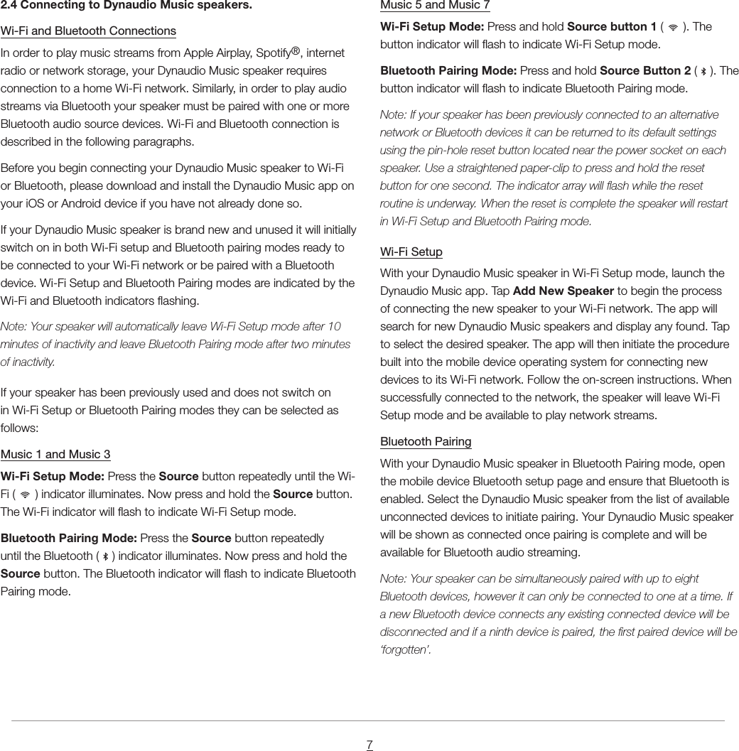 72.4 Connecting to Dynaudio Music speakers.Wi-Fi and Bluetooth ConnectionsIn order to play music streams from Apple Airplay, Spotify&reg;, internet radio or network storage, your Dynaudio Music speaker requires connection to a home Wi-Fi network. Similarly, in order to play audio streams via Bluetooth your speaker must be paired with one or more Bluetooth audio source devices. Wi-Fi and Bluetooth connection is described in the following paragraphs.Before you begin connecting your Dynaudio Music speaker to Wi-Fi or Bluetooth, please download and install the Dynaudio Music app on your iOS or Android device if you have not already done so.If your Dynaudio Music speaker is brand new and unused it will initially switch on in both Wi-Fi setup and Bluetooth pairing modes ready to be connected to your Wi-Fi network or be paired with a Bluetooth device. Wi-Fi Setup and Bluetooth Pairing modes are indicated by the Wi-Fi and Bluetooth indicators ashing.Note: Your speaker will automatically leave Wi-Fi Setup mode after 10 minutes of inactivity and leave Bluetooth Pairing mode after two minutes of inactivity.If your speaker has been previously used and does not switch on in Wi-Fi Setup or Bluetooth Pairing modes they can be selected as follows:Music 1 and Music 3Wi-Fi Setup Mode: Press the Source button repeatedly until the Wi-Fi (   ) indicator illuminates. Now press and hold the Source button. The Wi-Fi indicator will ash to indicate Wi-Fi Setup mode.Bluetooth Pairing Mode: Press the Source button repeatedly until the Bluetooth (   ) indicator illuminates. Now press and hold the Source button. The Bluetooth indicator will ash to indicate Bluetooth Pairing mode.Music 5 and Music 7Wi-Fi Setup Mode: Press and hold Source button 1 (   ). The button indicator will ash to indicate Wi-Fi Setup mode.Bluetooth Pairing Mode: Press and hold Source Button 2 (   ). The button indicator will ash to indicate Bluetooth Pairing mode.Note: If your speaker has been previously connected to an alternative network or Bluetooth devices it can be returned to its default settings using the pin-hole reset button located near the power socket on each speaker. Use a straightened paper-clip to press and hold the reset button for one second. The indicator array will ash while the reset routine is underway. When the reset is complete the speaker will restart in Wi-Fi Setup and Bluetooth Pairing mode.Wi-Fi SetupWith your Dynaudio Music speaker in Wi-Fi Setup mode, launch the Dynaudio Music app. Tap Add New Speaker to begin the process of connecting the new speaker to your Wi-Fi network. The app will search for new Dynaudio Music speakers and display any found. Tap to select the desired speaker. The app will then initiate the procedure built into the mobile device operating system for connecting new devices to its Wi-Fi network. Follow the on-screen instructions. When successfully connected to the network, the speaker will leave Wi-Fi Setup mode and be available to play network streams.Bluetooth PairingWith your Dynaudio Music speaker in Bluetooth Pairing mode, open the mobile device Bluetooth setup page and ensure that Bluetooth is enabled. Select the Dynaudio Music speaker from the list of available unconnected devices to initiate pairing. Your Dynaudio Music speaker will be shown as connected once pairing is complete and will be available for Bluetooth audio streaming.Note: Your speaker can be simultaneously paired with up to eight Bluetooth devices, however it can only be connected to one at a time. If a new Bluetooth device connects any existing connected device will be disconnected and if a ninth device is paired, the rst paired device will be &lsquo;forgotten&rsquo;.