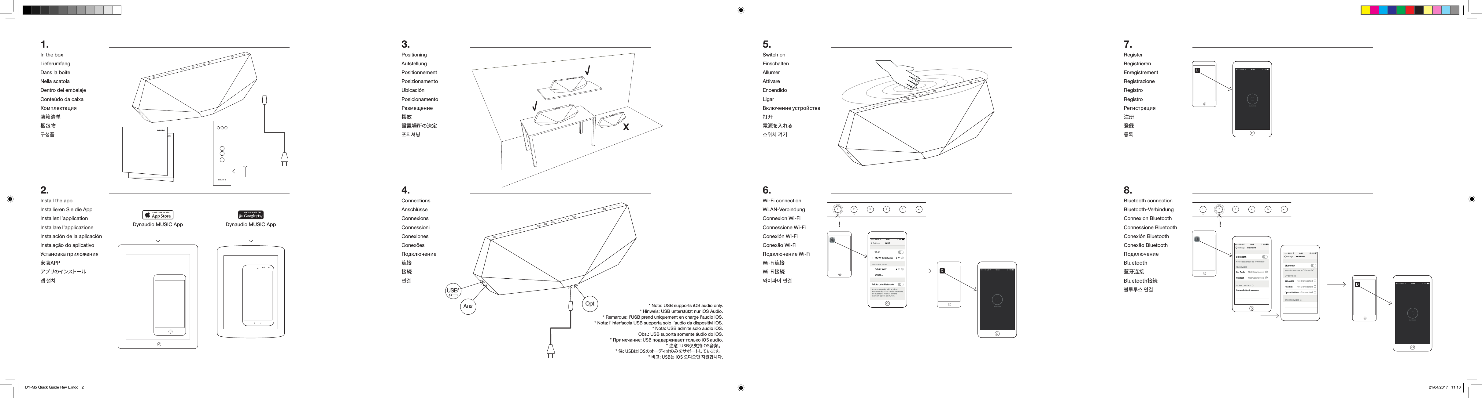 Dynaudio MUSIC App Dynaudio MUSIC App1.In the boxLieferumfangDans la boiteNella scatolaDentro del embalajeConte&uacute;do da caixaКомплектация装箱清单梱包物󺈻󻘀󼥗2.Install the appInstallieren Sie die AppInstallez l&rsquo;applicationInstallare l&rsquo;applicazioneInstalaci&oacute;n de la aplicaci&oacute;nInstala&ccedil;&atilde;o do aplicativoУстановка приложения安装APPアプ リの インスト ー ル󻩀󽴔󻗳󼌧4.ConnectionsAnschl&uuml;sseConnexionsConnessioniConexionesConex&otilde;esПодключение连接接続󻪿󺅿X3.PositioningAufstellungPositionnementPosizionamentoUbicaci&oacute;nPosicionamentoРазмещение摆放設置場所の決定󼢻󻺏󻘣󺞬* Note: USB supports iOS audio only.* Hinweis: USB unterst&uuml;tzt nur iOS Audio. * Remarque: l&rsquo;USB prend uniquement en charge l&rsquo;audio iOS.* Nota: l&rsquo;interfaccia USB supporta solo l&rsquo;audio da dispositivi iOS.* Nota: USB admite solo audio iOS.Obs.: USB suporta somente &aacute;udio do iOS.* Примечание: USB поддерживает только iOS audio.* 注意：USB仅支持iOS音频。* 注: USBはiOSのオーディオのみをサポートしています。󻌓󺆯󺝣󻫳󺧣󻫳󺺛󽴔󻺏󻮟󼨸󺞗󺞳USB*5.Switch onEinschaltenAllumerAttivareEncendidoLigarВключение устройства打开電源を入れる󻝳󻯓󼌧󽴔󼏫󺋿6.Wi-Fi connectionWLAN-VerbindungConnexion Wi-FiConnessione Wi-FiConexi&oacute;n Wi-FiConex&atilde;o Wi-FiПодключение Wi-FiWi-Fi连接Wi-Fi接続󻬏󻱃󼟛󻱃󽴔󻪿󺅿12345!7.RegisterRegistrierenEnregistrementRegistrazioneRegistroRegistroРегистрация注册登録󺧀󺴬8.Bluetooth connectionBluetooth-VerbindungConnexion BluetoothConnessione BluetoothConexi&oacute;n BluetoothConex&atilde;o BluetoothПодключение Bluetooth蓝牙连接Bluetooth接続󻋣󺶷󼛻󻝳󽴔󻪿󺅿12345!Aux OptDDDDY-M5 Quick Guide Rev L.indd   2 21/04/2017   11.10