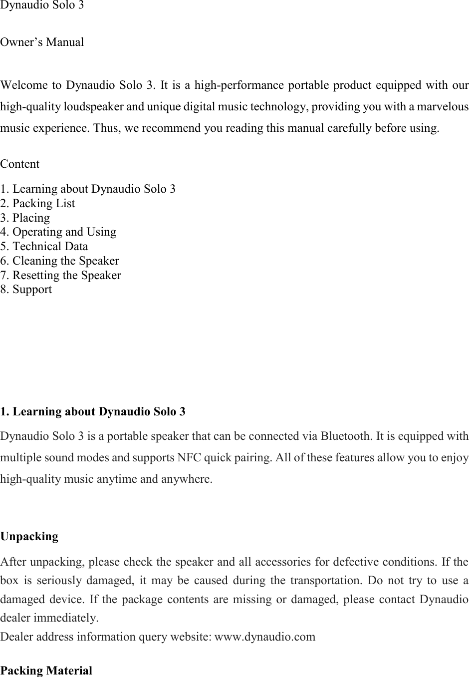  Dynaudio Solo 3  Owner&rsquo;s Manual  Welcome to Dynaudio Solo 3. It is a high-performance portable product equipped with our high-quality loudspeaker and unique digital music technology, providing you with a marvelous music experience. Thus, we recommend you reading this manual carefully before using.  Content   1. Learning about Dynaudio Solo 3 2. Packing List 3. Placing 4. Operating and Using 5. Technical Data 6. Cleaning the Speaker 7. Resetting the Speaker 8. Support      1. Learning about Dynaudio Solo 3  Dynaudio Solo 3 is a portable speaker that can be connected via Bluetooth. It is equipped with multiple sound modes and supports NFC quick pairing. All of these features allow you to enjoy high-quality music anytime and anywhere.   Unpacking   After unpacking, please check the speaker and all accessories for defective conditions. If the box  is  seriously  damaged,  it  may  be  caused  during  the  transportation.  Do  not  try  to  use  a damaged device.  If the  package contents  are missing or  damaged,  please  contact Dynaudio dealer immediately. Dealer address information query website: www.dynaudio.com  Packing Material  