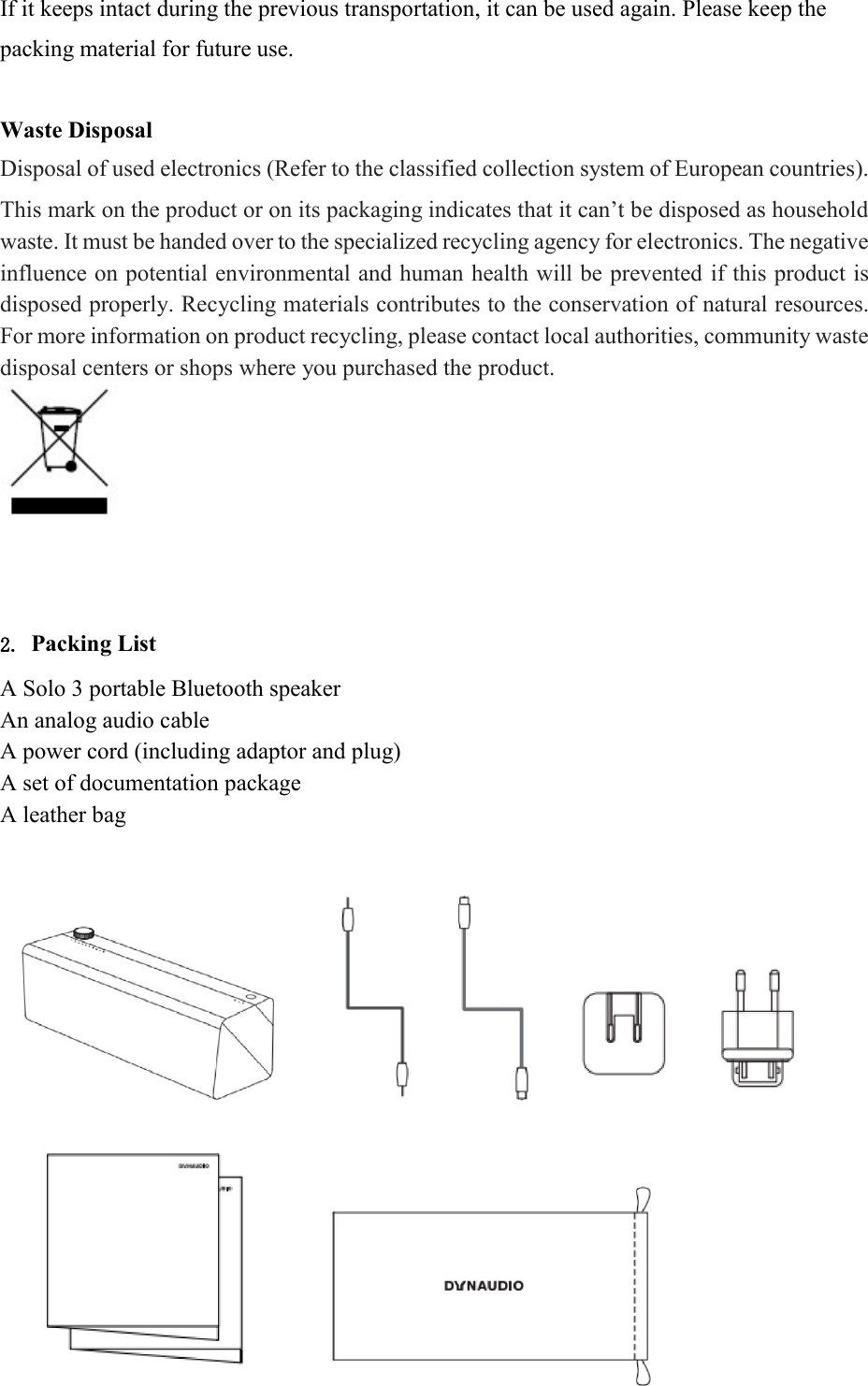 If it keeps intact during the previous transportation, it can be used again. Please keep the packing material for future use.  Waste Disposal  Disposal of used electronics (Refer to the classified collection system of European countries).  This mark on the product or on its packaging indicates that it can&rsquo;t be disposed as household waste. It must be handed over to the specialized recycling agency for electronics. The negative influence on potential environmental and human health will be prevented if this product is disposed properly. Recycling materials contributes to the conservation of natural resources. For more information on product recycling, please contact local authorities, community waste disposal centers or shops where you purchased the product.          2. Packing List  A Solo 3 portable Bluetooth speaker  An analog audio cable  A power cord (including adaptor and plug)  A set of documentation package  A leather bag               
