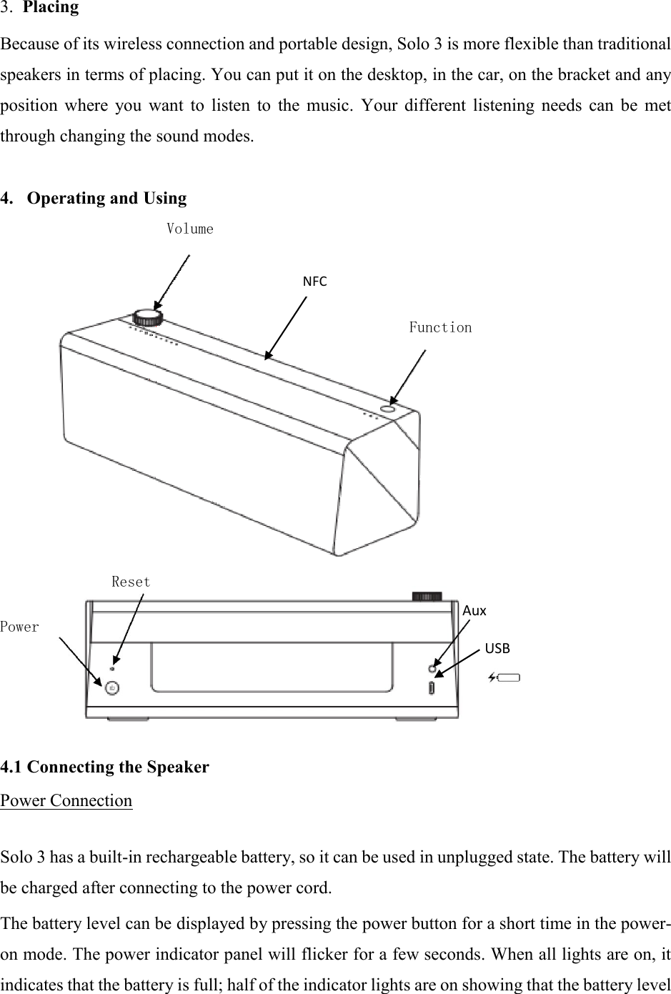 3.  Placing  Because of its wireless connection and portable design, Solo 3 is more flexible than traditional speakers in terms of placing. You can put it on the desktop, in the car, on the bracket and any position  where  you  want  to  listen  to  the  music.  Your  different  listening  needs  can  be  met through changing the sound modes.  4.   Operating and Using  Volume        Function                Reset  Aux Power USB       4.1 Connecting the Speaker  Power Connection   Solo 3 has a built-in rechargeable battery, so it can be used in unplugged state. The battery will be charged after connecting to the power cord.  The battery level can be displayed by pressing the power button for a short time in the power-on mode. The power indicator panel will flicker for a few seconds. When all lights are on, it indicates that the battery is full; half of the indicator lights are on showing that the battery level NFC 