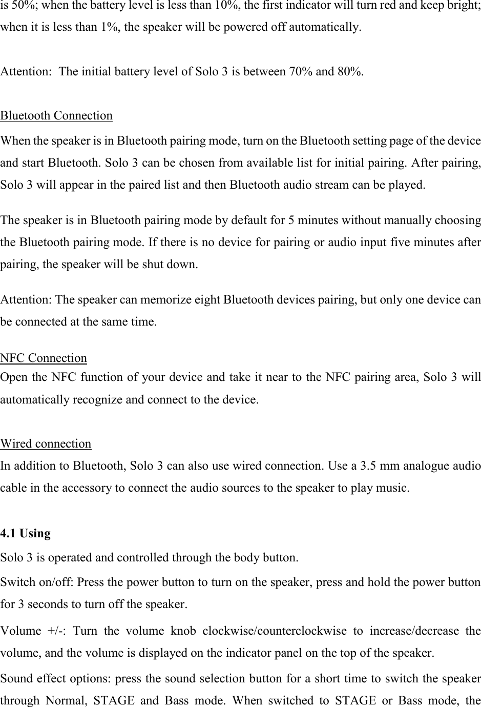 is 50%; when the battery level is less than 10%, the first indicator will turn red and keep bright; when it is less than 1%, the speaker will be powered off automatically.   Attention:  The initial battery level of Solo 3 is between 70% and 80%.  Bluetooth Connection  When the speaker is in Bluetooth pairing mode, turn on the Bluetooth setting page of the device and start Bluetooth. Solo 3 can be chosen from available list for initial pairing. After pairing, Solo 3 will appear in the paired list and then Bluetooth audio stream can be played.  The speaker is in Bluetooth pairing mode by default for 5 minutes without manually choosing the Bluetooth pairing mode. If there is no device for pairing or audio input five minutes after pairing, the speaker will be shut down.  Attention: The speaker can memorize eight Bluetooth devices pairing, but only one device can be connected at the same time.  NFC Connection  Open the NFC function of your device and take it near to the NFC pairing area, Solo 3 will automatically recognize and connect to the device.  Wired connection In addition to Bluetooth, Solo 3 can also use wired connection. Use a 3.5 mm analogue audio cable in the accessory to connect the audio sources to the speaker to play music.   4.1 Using  Solo 3 is operated and controlled through the body button.  Switch on/off: Press the power button to turn on the speaker, press and hold the power button for 3 seconds to turn off the speaker.  Volume  +/-:  Turn  the  volume  knob  clockwise/counterclockwise  to  increase/decrease  the volume, and the volume is displayed on the indicator panel on the top of the speaker.  Sound effect options: press the sound selection button for a short time to switch the speaker through  Normal,  STAGE  and  Bass  mode.  When  switched  to  STAGE  or  Bass  mode,  the 