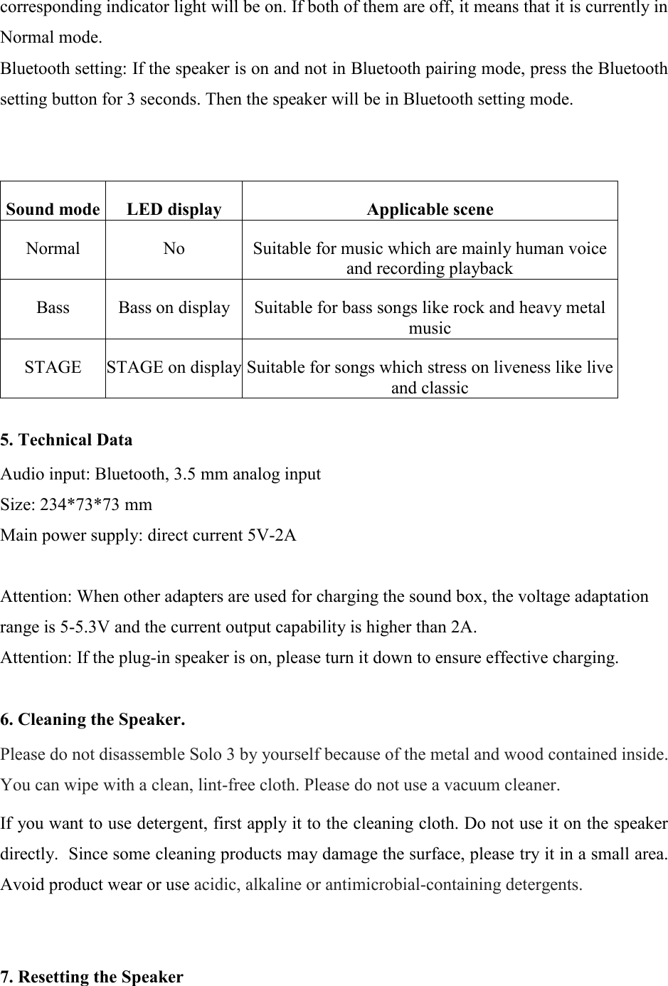 corresponding indicator light will be on. If both of them are off, it means that it is currently in Normal mode. Bluetooth setting: If the speaker is on and not in Bluetooth pairing mode, press the Bluetooth setting button for 3 seconds. Then the speaker will be in Bluetooth setting mode.   Sound mode LED display Applicable scene Normal No Suitable for music which are mainly human voice and recording playback Bass Bass on display Suitable for bass songs like rock and heavy metal music STAGE STAGE on display Suitable for songs which stress on liveness like live and classic  5. Technical Data  Audio input: Bluetooth, 3.5 mm analog input Size: 234*73*73 mm Main power supply: direct current 5V-2A  Attention: When other adapters are used for charging the sound box, the voltage adaptation range is 5-5.3V and the current output capability is higher than 2A. Attention: If the plug-in speaker is on, please turn it down to ensure effective charging.  6. Cleaning the Speaker.  Please do not disassemble Solo 3 by yourself because of the metal and wood contained inside. You can wipe with a clean, lint-free cloth. Please do not use a vacuum cleaner.  If you want to use detergent, first apply it to the cleaning cloth. Do not use it on the speaker directly.  Since some cleaning products may damage the surface, please try it in a small area. Avoid product wear or use acidic, alkaline or antimicrobial-containing detergents.   7. Resetting the Speaker  