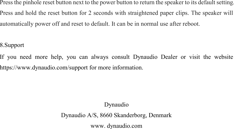 Press the pinhole reset button next to the power button to return the speaker to its default setting. Press and hold the reset button for 2 seconds with straightened paper clips. The speaker will automatically power off and reset to default. It can be in normal use after reboot.   8.Support  If  you  need  more  help,  you  can  always  consult  Dynaudio  Dealer  or  visit  the  website https://www.dynaudio.com/support for more information.    Dynaudio Dynaudio A/S, 8660 Skanderborg, Denmark www. dynaudio.com 