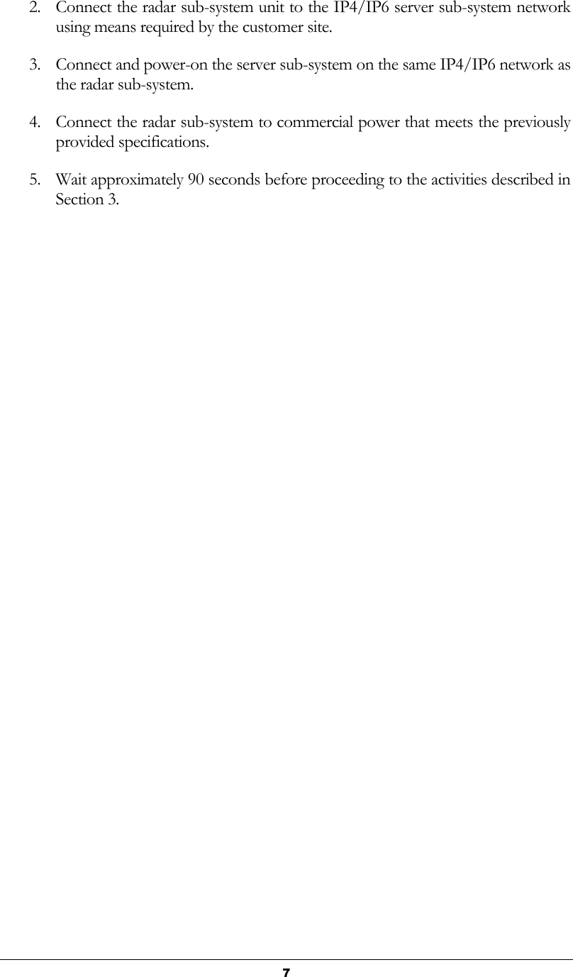   7 2. Connect the radar sub-system unit to the IP4/IP6 server sub-system network using means required by the customer site. 3. Connect and power-on the server sub-system on the same IP4/IP6 network as the radar sub-system. 4. Connect the radar sub-system to commercial power that meets the previously provided specifications. 5. Wait approximately 90 seconds before proceeding to the activities described in Section 3.   