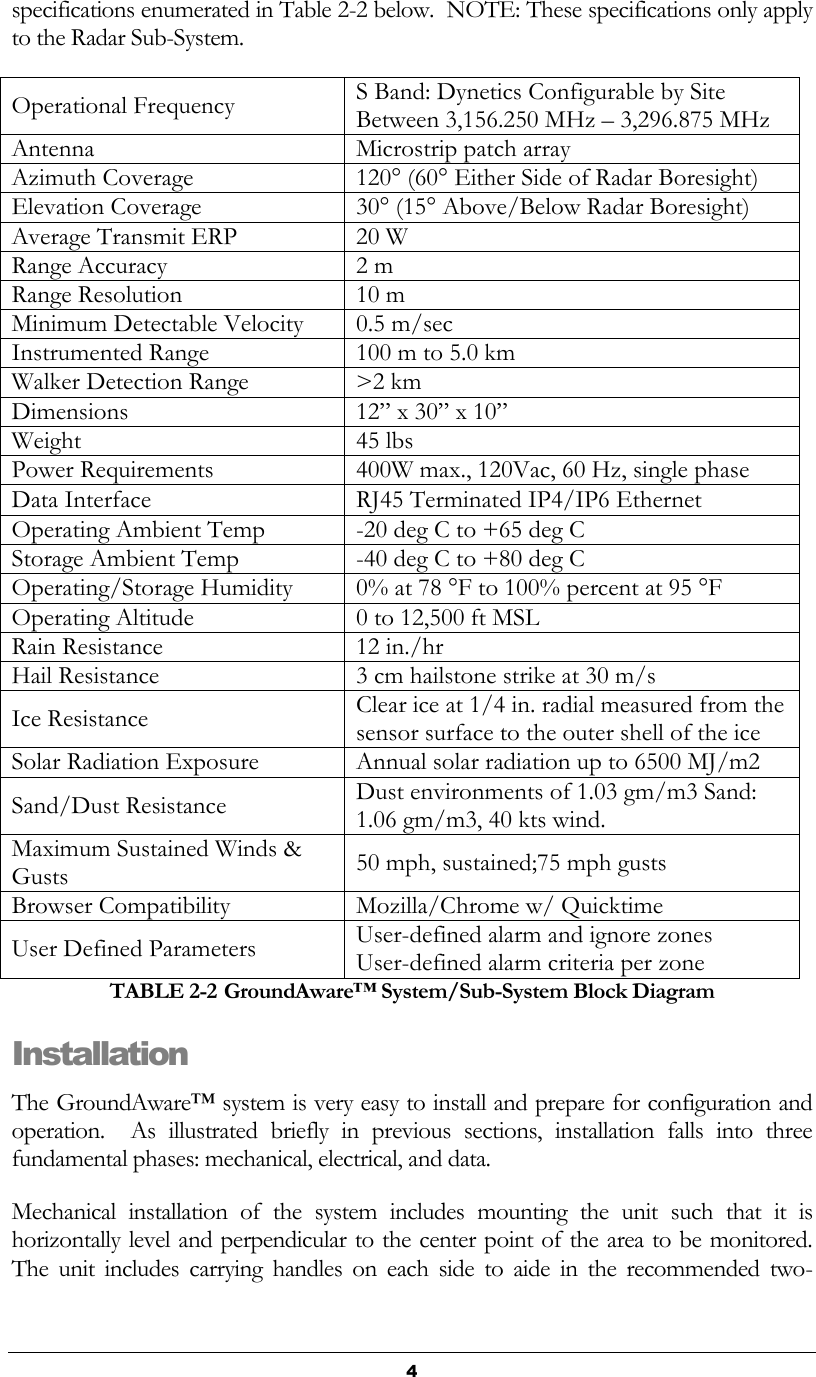   4 specifications enumerated in Table 2-2 below.  NOTE: These specifications only apply to the Radar Sub-System. Operational Frequency S Band: Dynetics Configurable by Site Between 3,156.250 MHz – 3,296.875 MHz Antenna Microstrip patch array Azimuth Coverage 120° (60° Either Side of Radar Boresight) Elevation Coverage 30° (15° Above/Below Radar Boresight) Average Transmit ERP 20 W Range Accuracy 2 m Range Resolution 10 m Minimum Detectable Velocity 0.5 m/sec Instrumented Range 100 m to 5.0 km Walker Detection Range &gt;2 km Dimensions 12” x 30” x 10” Weight 45 lbs Power Requirements 400W max., 120Vac, 60 Hz, single phase Data Interface RJ45 Terminated IP4/IP6 Ethernet Operating Ambient Temp -20 deg C to +65 deg C Storage Ambient Temp -40 deg C to +80 deg C Operating/Storage Humidity 0% at 78 °F to 100% percent at 95 °F Operating Altitude  0 to 12,500 ft MSL Rain Resistance 12 in./hr Hail Resistance 3 cm hailstone strike at 30 m/s Ice Resistance Clear ice at 1/4 in. radial measured from the sensor surface to the outer shell of the ice Solar Radiation Exposure Annual solar radiation up to 6500 MJ/m2 Sand/Dust Resistance Dust environments of 1.03 gm/m3 Sand: 1.06 gm/m3, 40 kts wind.   Maximum Sustained Winds &amp; Gusts 50 mph, sustained;75 mph gusts Browser Compatibility Mozilla/Chrome w/ Quicktime User Defined Parameters User-defined alarm and ignore zones User-defined alarm criteria per zone TABLE 2-2 GroundAware™ System/Sub-System Block Diagram Installation The GroundAware™ system is very easy to install and prepare for configuration and operation.    As  illustrated  briefly  in  previous  sections,  installation  falls  into  three fundamental phases: mechanical, electrical, and data. Mechanical  installation  of  the  system  includes  mounting  the  unit  such  that  it  is horizontally level and perpendicular to the center point of the area to be monitored.  The  unit  includes  carrying  handles  on  each  side  to  aide  in  the  recommended  two-