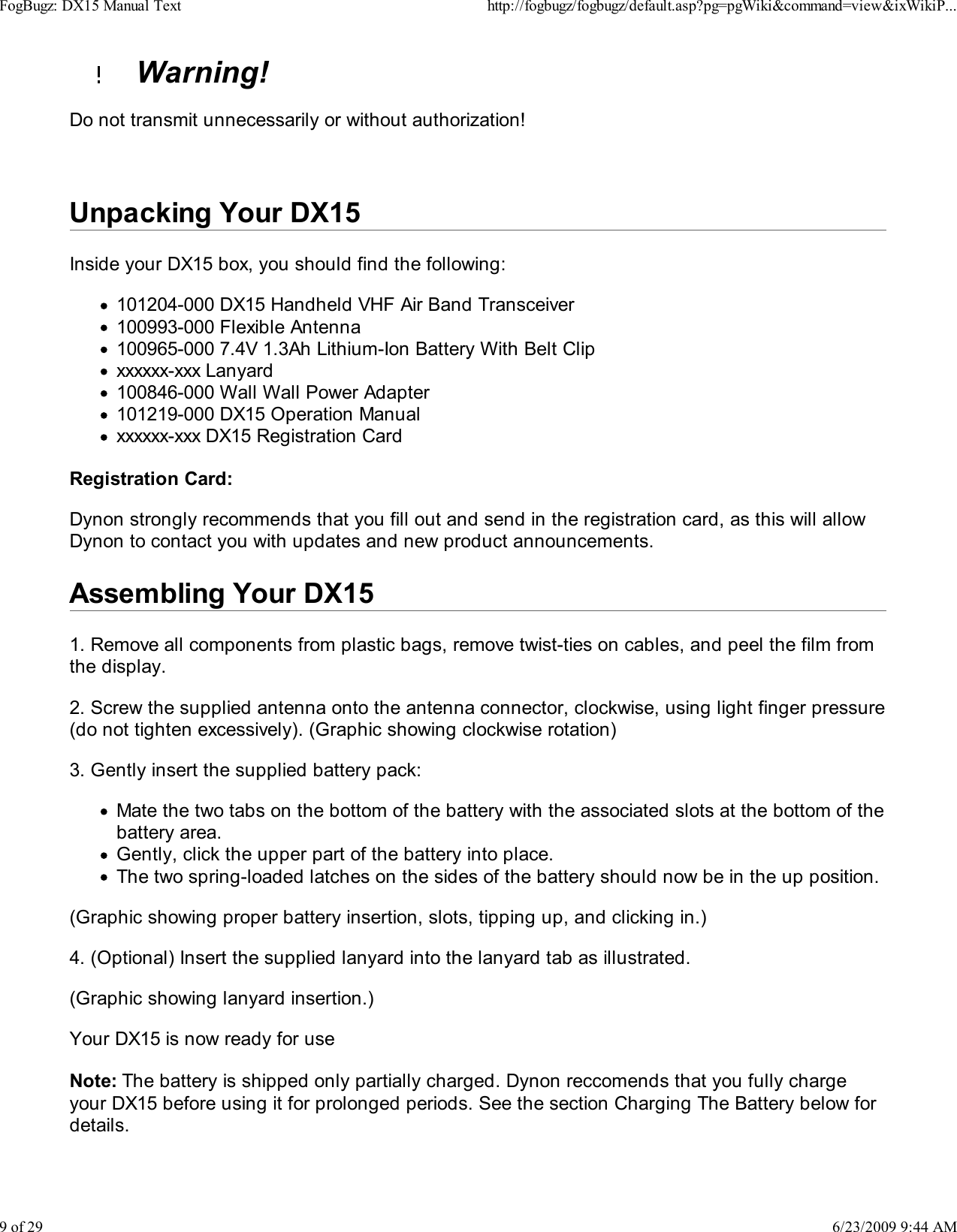   Warning!Do not transmit unnecessarily or without authorization!Unpacking Your DX15Inside your DX15 box, you should find the following:101204-000 DX15 Handheld VHF Air Band Transceiver100993-000 Flexible Antenna100965-000 7.4V 1.3Ah Lithium-Ion Battery With Belt Clipxxxxxx-xxx Lanyard100846-000 Wall Wall Power Adapter101219-000 DX15 Operation Manualxxxxxx-xxx DX15 Registration CardRegistration Card:Dynon strongly recommends that you fill out and send in the registration card, as this will allowDynon to contact you with updates and new product announcements.Assembling Your DX151. Remove all components from plastic bags, remove twist-ties on cables, and peel the film fromthe display.2. Screw the supplied antenna onto the antenna connector, clockwise, using light finger pressure(do not tighten excessively). (Graphic showing clockwise rotation)3. Gently insert the supplied battery pack:Mate the two tabs on the bottom of the battery with the associated slots at the bottom of thebattery area.Gently, click the upper part of the battery into place.The two spring-loaded latches on the sides of the battery should now be in the up position.(Graphic showing proper battery insertion, slots, tipping up, and clicking in.)4. (Optional) Insert the supplied lanyard into the lanyard tab as illustrated.(Graphic showing lanyard insertion.)Your DX15 is now ready for useNote: The battery is shipped only partially charged. Dynon reccomends that you fully chargeyour DX15 before using it for prolonged periods. See the section Charging The Battery below fordetails.FogBugz: DX15 Manual Texthttp://fogbugz/fogbugz/default.asp?pg=pgWiki&amp;command=view&amp;ixWikiP...9 of 296/23/2009 9:44 AM