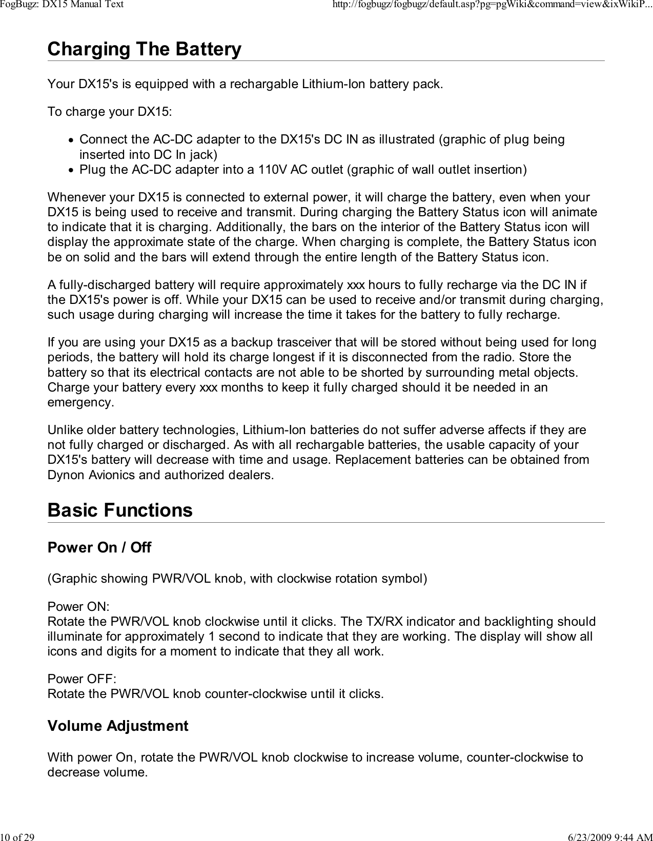 Charging The BatteryYour DX15's is equipped with a rechargable Lithium-Ion battery pack.To charge your DX15:Connect the AC-DC adapter to the DX15's DC IN as illustrated (graphic of plug beinginserted into DC In jack)Plug the AC-DC adapter into a 110V AC outlet (graphic of wall outlet insertion)Whenever your DX15 is connected to external power, it will charge the battery, even when yourDX15 is being used to receive and transmit. During charging the Battery Status icon will animateto indicate that it is charging. Additionally, the bars on the interior of the Battery Status icon willdisplay the approximate state of the charge. When charging is complete, the Battery Status iconbe on solid and the bars will extend through the entire length of the Battery Status icon.A fully-discharged battery will require approximately xxx hours to fully recharge via the DC IN ifthe DX15's power is off. While your DX15 can be used to receive and/or transmit during charging,such usage during charging will increase the time it takes for the battery to fully recharge.If you are using your DX15 as a backup trasceiver that will be stored without being used for longperiods, the battery will hold its charge longest if it is disconnected from the radio. Store thebattery so that its electrical contacts are not able to be shorted by surrounding metal objects.Charge your battery every xxx months to keep it fully charged should it be needed in anemergency.Unlike older battery technologies, Lithium-Ion batteries do not suffer adverse affects if they arenot fully charged or discharged. As with all rechargable batteries, the usable capacity of yourDX15's battery will decrease with time and usage. Replacement batteries can be obtained fromDynon Avionics and authorized dealers.Basic FunctionsPower On / Off(Graphic showing PWR/VOL knob, with clockwise rotation symbol)Power ON:Rotate the PWR/VOL knob clockwise until it clicks. The TX/RX indicator and backlighting shouldilluminate for approximately 1 second to indicate that they are working. The display will show allicons and digits for a moment to indicate that they all work.Power OFF:Rotate the PWR/VOL knob counter-clockwise until it clicks.Volume AdjustmentWith power On, rotate the PWR/VOL knob clockwise to increase volume, counter-clockwise todecrease volume.FogBugz: DX15 Manual Texthttp://fogbugz/fogbugz/default.asp?pg=pgWiki&amp;command=view&amp;ixWikiP...10 of 296/23/2009 9:44 AM