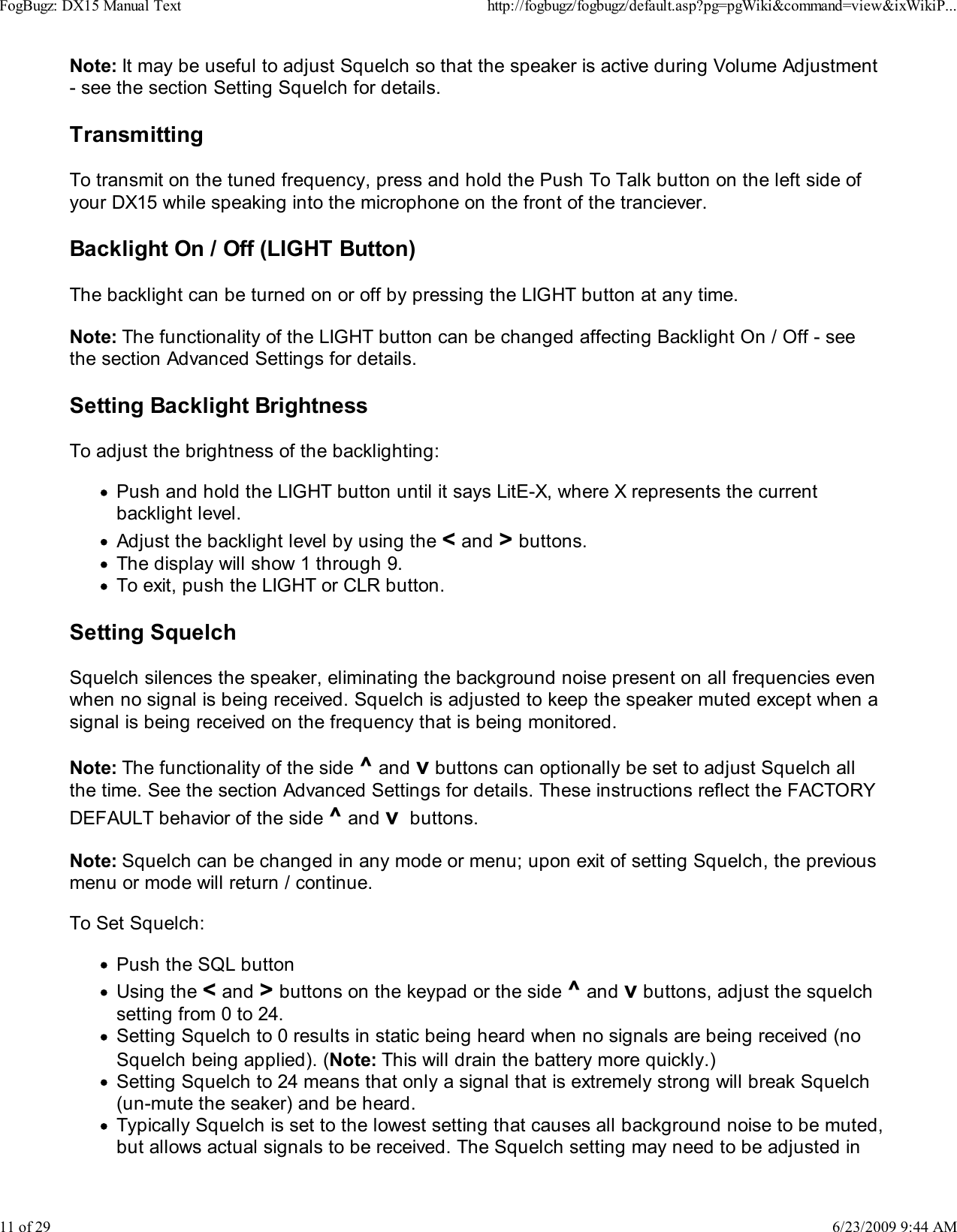 Note: It may be useful to adjust Squelch so that the speaker is active during Volume Adjustment- see the section Setting Squelch for details.TransmittingTo transmit on the tuned frequency, press and hold the Push To Talk button on the left side ofyour DX15 while speaking into the microphone on the front of the tranciever.Backlight On / Off (LIGHT Button)The backlight can be turned on or off by pressing the LIGHT button at any time.Note: The functionality of the LIGHT button can be changed affecting Backlight On / Off - seethe section Advanced Settings for details.Setting Backlight BrightnessTo adjust the brightness of the backlighting:Push and hold the LIGHT button until it says LitE-X, where X represents the currentbacklight level.Adjust the backlight level by using the < and > buttons.The display will show 1 through 9.To exit, push the LIGHT or CLR button.Setting SquelchSquelch silences the speaker, eliminating the background noise present on all frequencies evenwhen no signal is being received. Squelch is adjusted to keep the speaker muted except when asignal is being received on the frequency that is being monitored.Note: The functionality of the side ^ and v buttons can optionally be set to adjust Squelch allthe time. See the section Advanced Settings for details. These instructions reflect the FACTORYDEFAULT behavior of the side ^ and v  buttons.Note: Squelch can be changed in any mode or menu; upon exit of setting Squelch, the previousmenu or mode will return / continue.To Set Squelch:Push the SQL buttonUsing the < and > buttons on the keypad or the side ^ and v buttons, adjust the squelchsetting from 0 to 24.Setting Squelch to 0 results in static being heard when no signals are being received (noSquelch being applied). (Note: This will drain the battery more quickly.)Setting Squelch to 24 means that only a signal that is extremely strong will break Squelch(un-mute the seaker) and be heard.Typically Squelch is set to the lowest setting that causes all background noise to be muted,but allows actual signals to be received. The Squelch setting may need to be adjusted inFogBugz: DX15 Manual Texthttp://fogbugz/fogbugz/default.asp?pg=pgWiki&amp;command=view&amp;ixWikiP...11 of 296/23/2009 9:44 AM