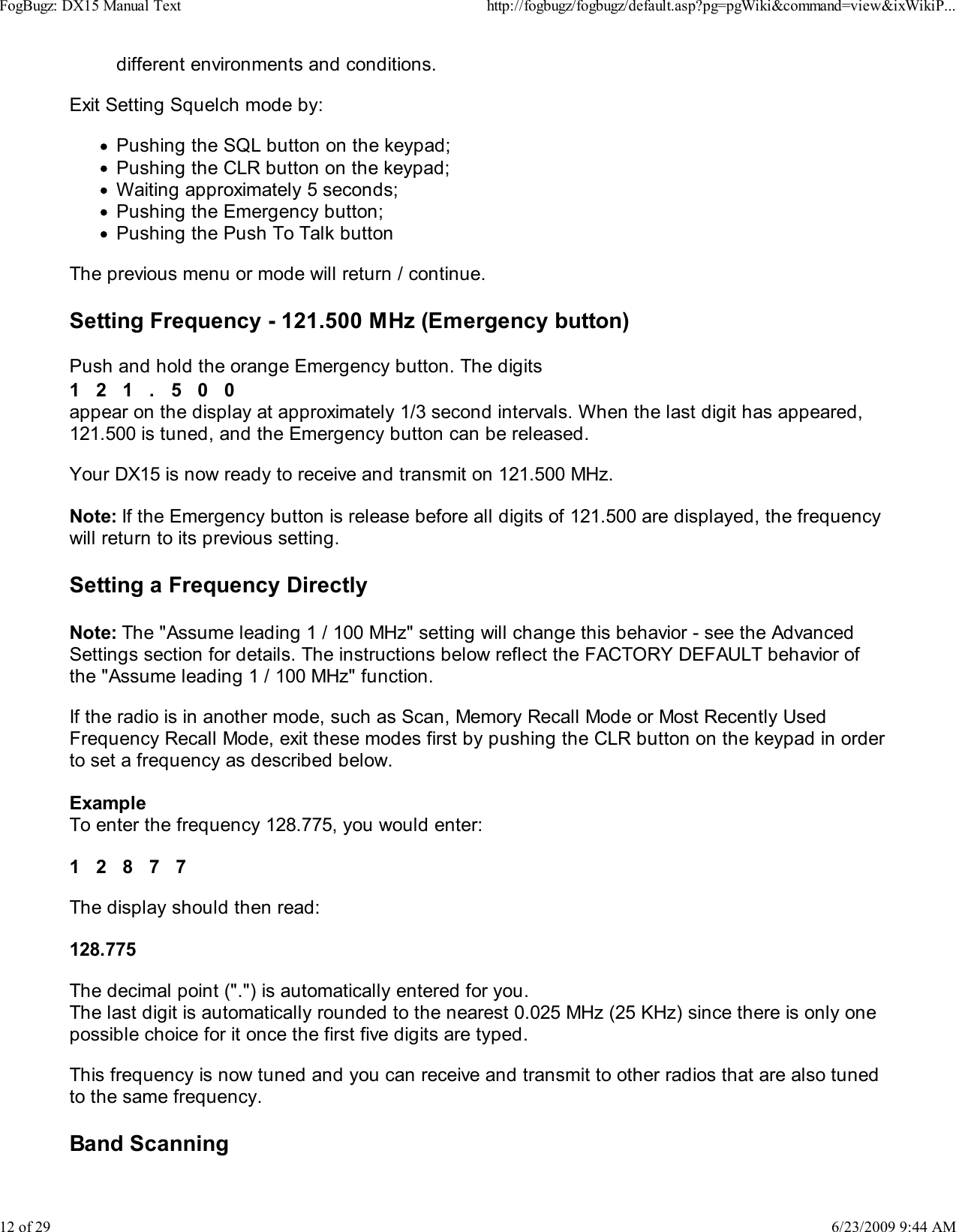 different environments and conditions.Exit Setting Squelch mode by:Pushing the SQL button on the keypad;Pushing the CLR button on the keypad;Waiting approximately 5 seconds;Pushing the Emergency button;Pushing the Push To Talk buttonThe previous menu or mode will return / continue.Setting Frequency - 121.500 MHz (Emergency button)Push and hold the orange Emergency button. The digits1   2   1   .   5   0   0appear on the display at approximately 1/3 second intervals. When the last digit has appeared,121.500 is tuned, and the Emergency button can be released.Your DX15 is now ready to receive and transmit on 121.500 MHz.Note: If the Emergency button is release before all digits of 121.500 are displayed, the frequencywill return to its previous setting.Setting a Frequency DirectlyNote: The "Assume leading 1 / 100 MHz" setting will change this behavior - see the AdvancedSettings section for details. The instructions below reflect the FACTORY DEFAULT behavior ofthe "Assume leading 1 / 100 MHz" function.If the radio is in another mode, such as Scan, Memory Recall Mode or Most Recently UsedFrequency Recall Mode, exit these modes first by pushing the CLR button on the keypad in orderto set a frequency as described below.ExampleTo enter the frequency 128.775, you would enter:1   2   8   7   7The display should then read:128.775The decimal point (".") is automatically entered for you.The last digit is automatically rounded to the nearest 0.025 MHz (25 KHz) since there is only onepossible choice for it once the first five digits are typed.This frequency is now tuned and you can receive and transmit to other radios that are also tunedto the same frequency.Band ScanningFogBugz: DX15 Manual Texthttp://fogbugz/fogbugz/default.asp?pg=pgWiki&amp;command=view&amp;ixWikiP...12 of 296/23/2009 9:44 AM