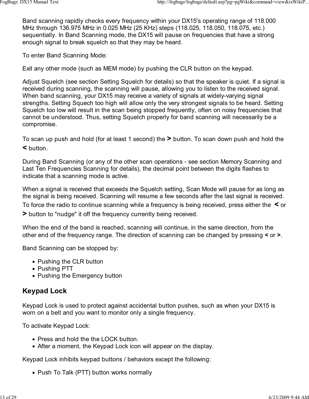 Band scanning rapidly checks every frequency within your DX15's operating range of 118.000MHz through 136.975 MHz in 0.025 MHz (25 KHz) steps (118.025, 118.050, 118.075, etc.)sequentially. In Band Scanning mode, the DX15 will pause on frequencies that have a strongenough signal to break squelch so that they may be heard.To enter Band Scanning Mode:Exit any other mode (such as MEM mode) by pushing the CLR button on the keypad.Adjust Squelch (see section Setting Squelch for details) so that the speaker is quiet. If a signal isreceived during scanning, the scanning will pause, allowing you to listen to the received signal.When band scanning, your DX15 may receive a variety of signals at widely-varying signalstrengths. Setting Squech too high will allow only the very strongest signals to be heard. SettingSquelch too low will result in the scan being stopped frequently, often on noisy frequencies thatcannot be understood. Thus, setting Squelch properly for band scanning will necessarily be acompromise.To scan up push and hold (for at least 1 second) the > button. To scan down push and hold the< button.During Band Scanning (or any of the other scan operations - see section Memory Scanning andLast Ten Frequencies Scanning for details), the decimal point between the digits flashes toindicate that a scanning mode is active.When a signal is received that exceeds the Squelch setting, Scan Mode will pause for as long asthe signal is being received. Scanning will resume a few seconds after the last signal is received.To force the radio to continue scanning while a frequency is being received, press either the  < or> button to "nudge" it off the frequency currently being received.When the end of the band is reached, scanning will continue, in the same direction, from theother end of the frequency range. The direction of scanning can be changed by pressing < or >.Band Scanning can be stopped by:Pushing the CLR buttonPushing PTTPushing the Emergency buttonKeypad LockKeypad Lock is used to protect against accidental button pushes, such as when your DX15 isworn on a belt and you want to monitor only a single frequency.To activate Keypad Lock:Press and hold the the LOCK button.After a moment, the Keypad Lock icon will appear on the display.Keypad Lock inhibits keypad buttons / behaviors except the following:Push To Talk (PTT) button works normallyFogBugz: DX15 Manual Texthttp://fogbugz/fogbugz/default.asp?pg=pgWiki&amp;command=view&amp;ixWikiP...13 of 296/23/2009 9:44 AM