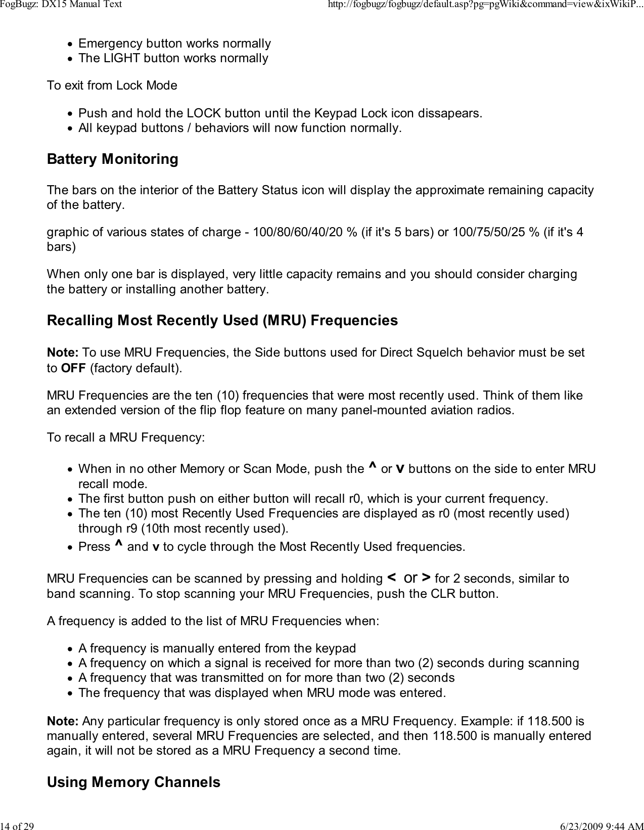 Emergency button works normallyThe LIGHT button works normallyTo exit from Lock ModePush and hold the LOCK button until the Keypad Lock icon dissapears.All keypad buttons / behaviors will now function normally.Battery MonitoringThe bars on the interior of the Battery Status icon will display the approximate remaining capacityof the battery.graphic of various states of charge - 100/80/60/40/20 % (if it's 5 bars) or 100/75/50/25 % (if it's 4bars)When only one bar is displayed, very little capacity remains and you should consider chargingthe battery or installing another battery.Recalling Most Recently Used (MRU) FrequenciesNote: To use MRU Frequencies, the Side buttons used for Direct Squelch behavior must be setto OFF (factory default).MRU Frequencies are the ten (10) frequencies that were most recently used. Think of them likean extended version of the flip flop feature on many panel-mounted aviation radios.To recall a MRU Frequency:When in no other Memory or Scan Mode, push the ^ or v buttons on the side to enter MRUrecall mode.The first button push on either button will recall r0, which is your current frequency.The ten (10) most Recently Used Frequencies are displayed as r0 (most recently used)through r9 (10th most recently used).Press ^ and v to cycle through the Most Recently Used frequencies.MRU Frequencies can be scanned by pressing and holding <  or > for 2 seconds, similar toband scanning. To stop scanning your MRU Frequencies, push the CLR button.A frequency is added to the list of MRU Frequencies when:A frequency is manually entered from the keypadA frequency on which a signal is received for more than two (2) seconds during scanningA frequency that was transmitted on for more than two (2) secondsThe frequency that was displayed when MRU mode was entered.Note: Any particular frequency is only stored once as a MRU Frequency. Example: if 118.500 ismanually entered, several MRU Frequencies are selected, and then 118.500 is manually enteredagain, it will not be stored as a MRU Frequency a second time.Using Memory ChannelsFogBugz: DX15 Manual Texthttp://fogbugz/fogbugz/default.asp?pg=pgWiki&amp;command=view&amp;ixWikiP...14 of 296/23/2009 9:44 AM