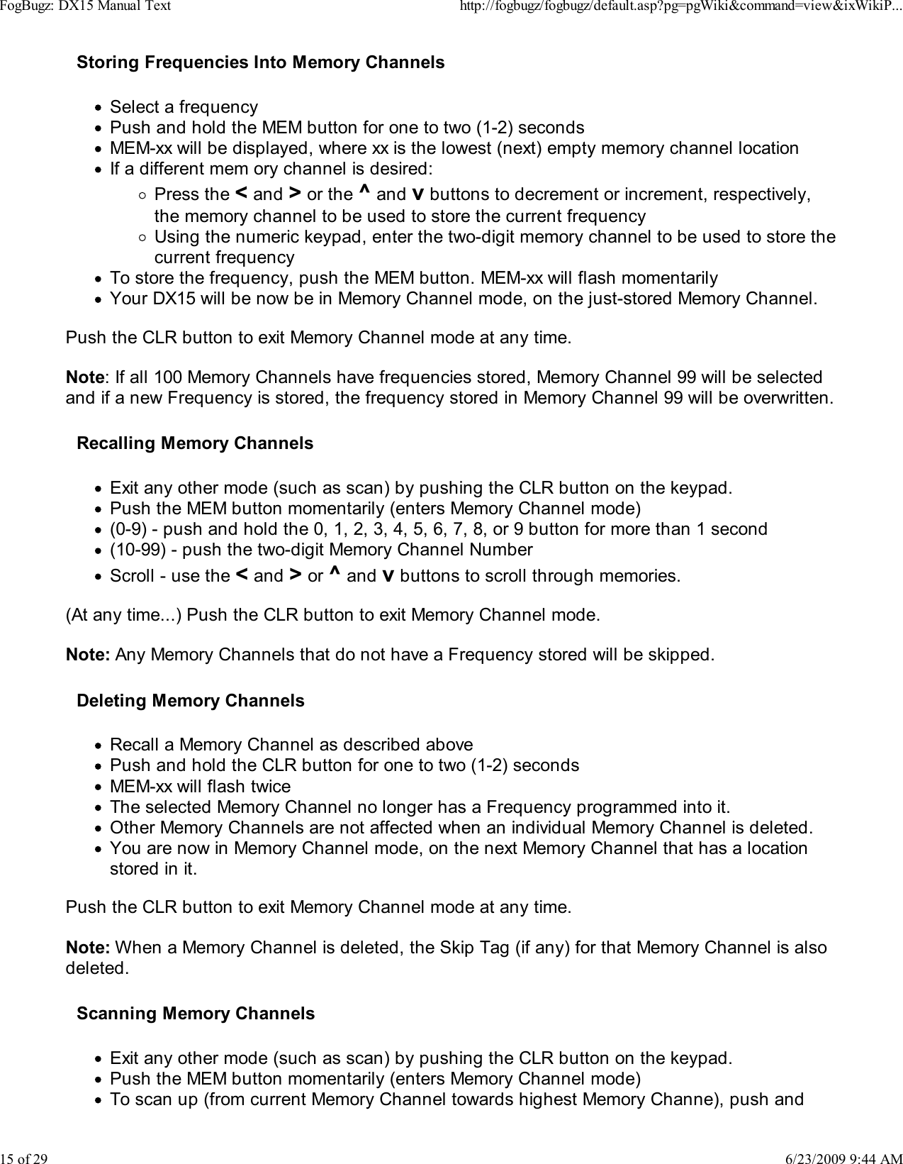 Storing Frequencies Into Memory ChannelsSelect a frequencyPush and hold the MEM button for one to two (1-2) secondsMEM-xx will be displayed, where xx is the lowest (next) empty memory channel locationIf a different mem ory channel is desired:Press the < and > or the ^ and v buttons to decrement or increment, respectively,the memory channel to be used to store the current frequencyUsing the numeric keypad, enter the two-digit memory channel to be used to store thecurrent frequencyTo store the frequency, push the MEM button. MEM-xx will flash momentarilyYour DX15 will be now be in Memory Channel mode, on the just-stored Memory Channel.Push the CLR button to exit Memory Channel mode at any time.Note: If all 100 Memory Channels have frequencies stored, Memory Channel 99 will be selectedand if a new Frequency is stored, the frequency stored in Memory Channel 99 will be overwritten.Recalling Memory ChannelsExit any other mode (such as scan) by pushing the CLR button on the keypad.Push the MEM button momentarily (enters Memory Channel mode)(0-9) - push and hold the 0, 1, 2, 3, 4, 5, 6, 7, 8, or 9 button for more than 1 second(10-99) - push the two-digit Memory Channel NumberScroll - use the < and > or ^ and v buttons to scroll through memories.(At any time...) Push the CLR button to exit Memory Channel mode.Note: Any Memory Channels that do not have a Frequency stored will be skipped.Deleting Memory ChannelsRecall a Memory Channel as described abovePush and hold the CLR button for one to two (1-2) secondsMEM-xx will flash twiceThe selected Memory Channel no longer has a Frequency programmed into it.Other Memory Channels are not affected when an individual Memory Channel is deleted.You are now in Memory Channel mode, on the next Memory Channel that has a locationstored in it.Push the CLR button to exit Memory Channel mode at any time.Note: When a Memory Channel is deleted, the Skip Tag (if any) for that Memory Channel is alsodeleted.Scanning Memory ChannelsExit any other mode (such as scan) by pushing the CLR button on the keypad.Push the MEM button momentarily (enters Memory Channel mode)To scan up (from current Memory Channel towards highest Memory Channe), push andFogBugz: DX15 Manual Texthttp://fogbugz/fogbugz/default.asp?pg=pgWiki&amp;command=view&amp;ixWikiP...15 of 296/23/2009 9:44 AM