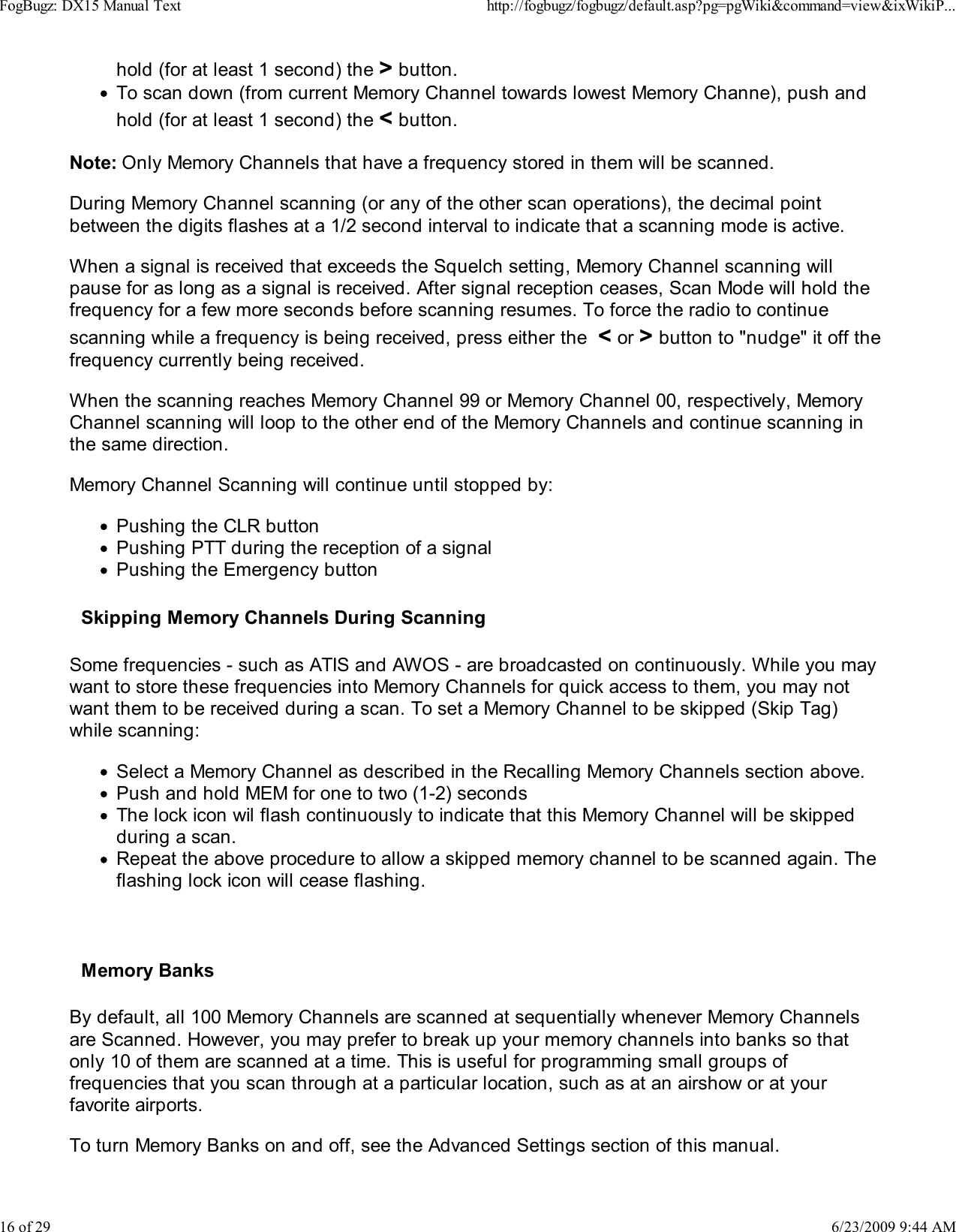 hold (for at least 1 second) the > button.To scan down (from current Memory Channel towards lowest Memory Channe), push andhold (for at least 1 second) the < button.Note: Only Memory Channels that have a frequency stored in them will be scanned.During Memory Channel scanning (or any of the other scan operations), the decimal pointbetween the digits flashes at a 1/2 second interval to indicate that a scanning mode is active.When a signal is received that exceeds the Squelch setting, Memory Channel scanning willpause for as long as a signal is received. After signal reception ceases, Scan Mode will hold thefrequency for a few more seconds before scanning resumes. To force the radio to continuescanning while a frequency is being received, press either the  < or > button to "nudge" it off thefrequency currently being received.When the scanning reaches Memory Channel 99 or Memory Channel 00, respectively, MemoryChannel scanning will loop to the other end of the Memory Channels and continue scanning inthe same direction.Memory Channel Scanning will continue until stopped by:Pushing the CLR buttonPushing PTT during the reception of a signalPushing the Emergency buttonSkipping Memory Channels During ScanningSome frequencies - such as ATIS and AWOS - are broadcasted on continuously. While you maywant to store these frequencies into Memory Channels for quick access to them, you may notwant them to be received during a scan. To set a Memory Channel to be skipped (Skip Tag)while scanning:Select a Memory Channel as described in the Recalling Memory Channels section above.Push and hold MEM for one to two (1-2) secondsThe lock icon wil flash continuously to indicate that this Memory Channel will be skippedduring a scan.Repeat the above procedure to allow a skipped memory channel to be scanned again. Theflashing lock icon will cease flashing.Memory BanksBy default, all 100 Memory Channels are scanned at sequentially whenever Memory Channelsare Scanned. However, you may prefer to break up your memory channels into banks so thatonly 10 of them are scanned at a time. This is useful for programming small groups offrequencies that you scan through at a particular location, such as at an airshow or at yourfavorite airports.To turn Memory Banks on and off, see the Advanced Settings section of this manual.FogBugz: DX15 Manual Texthttp://fogbugz/fogbugz/default.asp?pg=pgWiki&amp;command=view&amp;ixWikiP...16 of 296/23/2009 9:44 AM