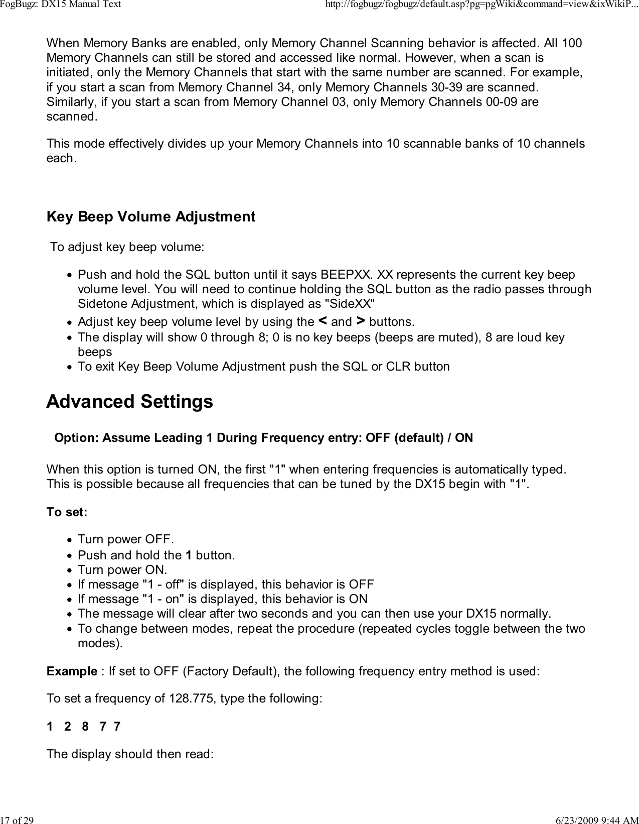 When Memory Banks are enabled, only Memory Channel Scanning behavior is affected. All 100Memory Channels can still be stored and accessed like normal. However, when a scan isinitiated, only the Memory Channels that start with the same number are scanned. For example,if you start a scan from Memory Channel 34, only Memory Channels 30-39 are scanned.Similarly, if you start a scan from Memory Channel 03, only Memory Channels 00-09 arescanned.This mode effectively divides up your Memory Channels into 10 scannable banks of 10 channelseach.Key Beep Volume Adjustment To adjust key beep volume:Push and hold the SQL button until it says BEEPXX. XX represents the current key beepvolume level. You will need to continue holding the SQL button as the radio passes throughSidetone Adjustment, which is displayed as "SideXX"Adjust key beep volume level by using the < and > buttons.The display will show 0 through 8; 0 is no key beeps (beeps are muted), 8 are loud keybeepsTo exit Key Beep Volume Adjustment push the SQL or CLR buttonAdvanced SettingsOption: Assume Leading 1 During Frequency entry: OFF (default) / ONWhen this option is turned ON, the first "1" when entering frequencies is automatically typed.This is possible because all frequencies that can be tuned by the DX15 begin with "1".To set:Turn power OFF.Push and hold the 1 button.Turn power ON.If message "1 - off" is displayed, this behavior is OFFIf message "1 - on" is displayed, this behavior is ONThe message will clear after two seconds and you can then use your DX15 normally.To change between modes, repeat the procedure (repeated cycles toggle between the twomodes).Example : If set to OFF (Factory Default), the following frequency entry method is used:To set a frequency of 128.775, type the following:1   2   8   7  7The display should then read:FogBugz: DX15 Manual Texthttp://fogbugz/fogbugz/default.asp?pg=pgWiki&amp;command=view&amp;ixWikiP...17 of 296/23/2009 9:44 AM