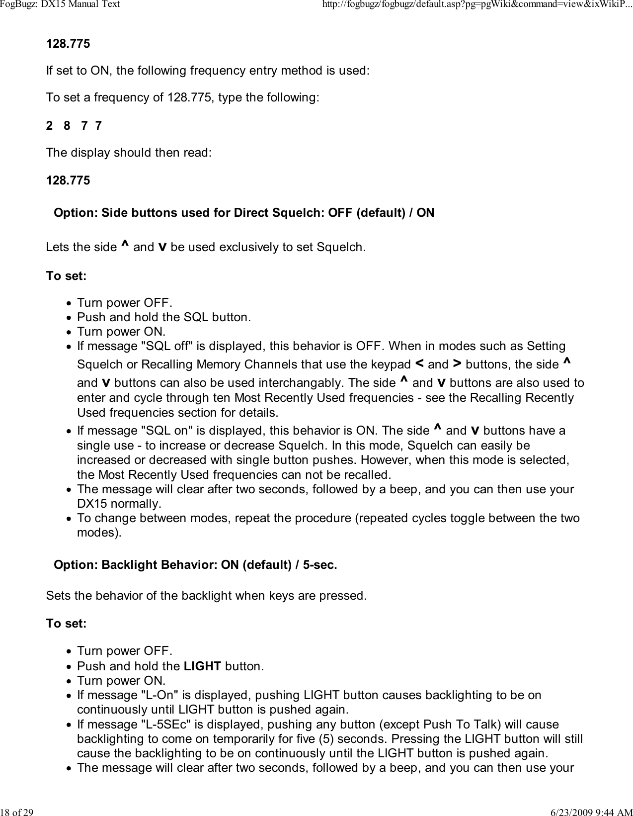 128.775If set to ON, the following frequency entry method is used:To set a frequency of 128.775, type the following:2   8   7  7The display should then read:128.775Option: Side buttons used for Direct Squelch: OFF (default) / ONLets the side ^ and v be used exclusively to set Squelch.To set:Turn power OFF.Push and hold the SQL button.Turn power ON.If message "SQL off" is displayed, this behavior is OFF. When in modes such as SettingSquelch or Recalling Memory Channels that use the keypad < and > buttons, the side ^and v buttons can also be used interchangably. The side ^ and v buttons are also used toenter and cycle through ten Most Recently Used frequencies - see the Recalling RecentlyUsed frequencies section for details.If message "SQL on" is displayed, this behavior is ON. The side ^ and v buttons have asingle use - to increase or decrease Squelch. In this mode, Squelch can easily beincreased or decreased with single button pushes. However, when this mode is selected,the Most Recently Used frequencies can not be recalled.The message will clear after two seconds, followed by a beep, and you can then use yourDX15 normally.To change between modes, repeat the procedure (repeated cycles toggle between the twomodes).Option: Backlight Behavior: ON (default) / 5-sec.Sets the behavior of the backlight when keys are pressed.To set:Turn power OFF.Push and hold the LIGHT button.Turn power ON.If message "L-On" is displayed, pushing LIGHT button causes backlighting to be oncontinuously until LIGHT button is pushed again.If message "L-5SEc" is displayed, pushing any button (except Push To Talk) will causebacklighting to come on temporarily for five (5) seconds. Pressing the LIGHT button will stillcause the backlighting to be on continuously until the LIGHT button is pushed again.The message will clear after two seconds, followed by a beep, and you can then use yourFogBugz: DX15 Manual Texthttp://fogbugz/fogbugz/default.asp?pg=pgWiki&amp;command=view&amp;ixWikiP...18 of 296/23/2009 9:44 AM