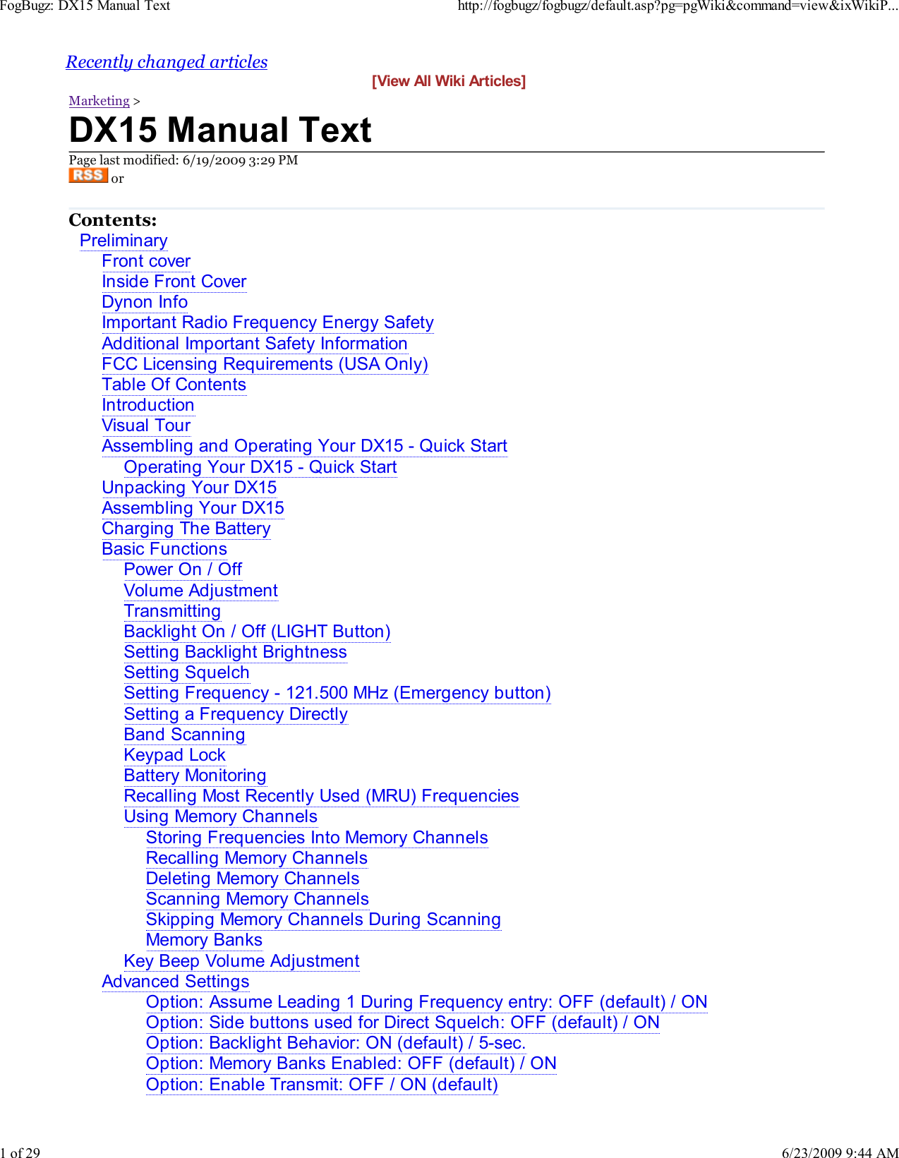 Recently changed articles[View All Wiki Articles]Marketing >DX15 Manual TextPage last modified: 6/19/2009 3:29 PM orContents:PreliminaryFront coverInside Front CoverDynon InfoImportant Radio Frequency Energy SafetyAdditional Important Safety InformationFCC Licensing Requirements (USA Only)Table Of ContentsIntroductionVisual TourAssembling and Operating Your DX15 - Quick StartOperating Your DX15 - Quick StartUnpacking Your DX15Assembling Your DX15Charging The BatteryBasic FunctionsPower On / OffVolume AdjustmentTransmittingBacklight On / Off (LIGHT Button)Setting Backlight BrightnessSetting SquelchSetting Frequency - 121.500 MHz (Emergency button)Setting a Frequency DirectlyBand ScanningKeypad LockBattery MonitoringRecalling Most Recently Used (MRU) FrequenciesUsing Memory ChannelsStoring Frequencies Into Memory ChannelsRecalling Memory ChannelsDeleting Memory ChannelsScanning Memory ChannelsSkipping Memory Channels During ScanningMemory BanksKey Beep Volume AdjustmentAdvanced SettingsOption: Assume Leading 1 During Frequency entry: OFF (default) / ONOption: Side buttons used for Direct Squelch: OFF (default) / ONOption: Backlight Behavior: ON (default) / 5-sec.Option: Memory Banks Enabled: OFF (default) / ONOption: Enable Transmit: OFF / ON (default)FogBugz: DX15 Manual Texthttp://fogbugz/fogbugz/default.asp?pg=pgWiki&amp;command=view&amp;ixWikiP...1 of 296/23/2009 9:44 AM